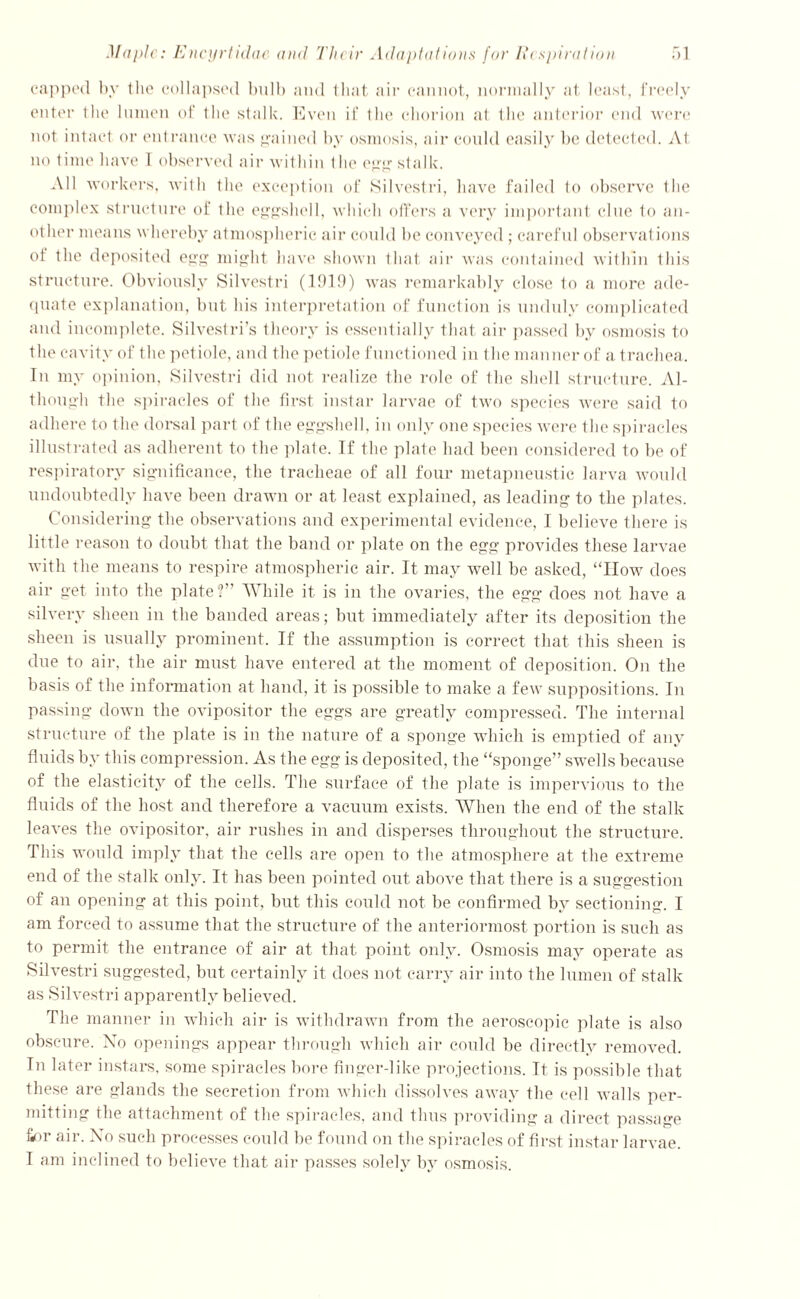 capped by the collapsed bulb and that air cannot, normally at least, freely enter the lumen of the stalk. Even if the chorion at the anterior end were not intact or entrance was gained by osmosis, air could easily be detected. At no time have 1 observed air within the egg stalk. All workers, with the exception of Silvestri, have failed to observe the complex structure of the eggshell, which offers a very important clue to an- other means whereby atmospheric air could be conveyed; careful observations of the deposited egg might have shown that air was contained within this structure. Obviously Silvestri (1919) was remarkably close to a more ade- quate explanation, but his interpretation of function is unduly complicated and incomplete. Silvestri’s theory is essentially that air passed by osmosis to the cavity of the pet iole, and the petiole functioned in the manner of a trachea. In my opinion, Silvestri did not realize the role of the shell structure. Al- though the spiracles of the first instar larvae of two species were said to adhere to the dorsal part of the eggshell, in only one species Avere the spiracles illustrated as adherent to the plate. If the plate had been considered to be of respiratory significance, the tracheae of all four metapneustic larva would undoubtedly have been drawn or at least explained, as leading to the plates. Considering the observations and experimental evidence, I believe there is little reason to doubt that the band or plate on the egg provides these larvae with the means to respire atmospheric air. It may well be asked, “How does air get into the plate?” While it is in the ovaries, the egg does not have a silvery sheen in the banded areas; but immediately after its deposition the sheen is usually prominent. If the assumption is correct that this sheen is due to air, the air must have entered at the moment of deposition. On the basis of the information at hand, it is possible to make a few suppositions. In passing doAvn the ovipositor the eggs are greatly compressed. The internal structure of the plate is in the nature of a sponge which is emptied of any fluids by this compression. As the egg is deposited, the “sponge” swells because of the elasticity of the cells. The surface of the plate is impervious to the fluids of the host and therefore a vacuum exists. When the end of the stalk leaves the ovipositor, air rushes in and disperses throughout the structure. This would imply that the cells are open to the atmosphere at the extreme end of the stalk only. It has been pointed out aboAre that there is a suggestion of an opening at this point, but this could not be confirmed by sectioning. I am forced to assume that the structure of the anteriormost portion is such as to permit the entrance of air at that point only. Osmosis may operate as Silvestri suggested, but certainly it does not carry air into the lumen of stalk as Silvestri apparently believed. The manner in which air is withdrawn from the aeroscopic plate is also obscure. No openings appear through which air could be directly removed. In later instars, some spiracles bore finger-like projections. It is possible that these are glands the secretion from Avhieh dissolves away the cell Avails per- mitting the attachment of the spiracles, and thus providing a direct passage finr air. No such processes could be found on the spiracles of first instar larvae. I am inclined to believe that air passes solely by osmosis.