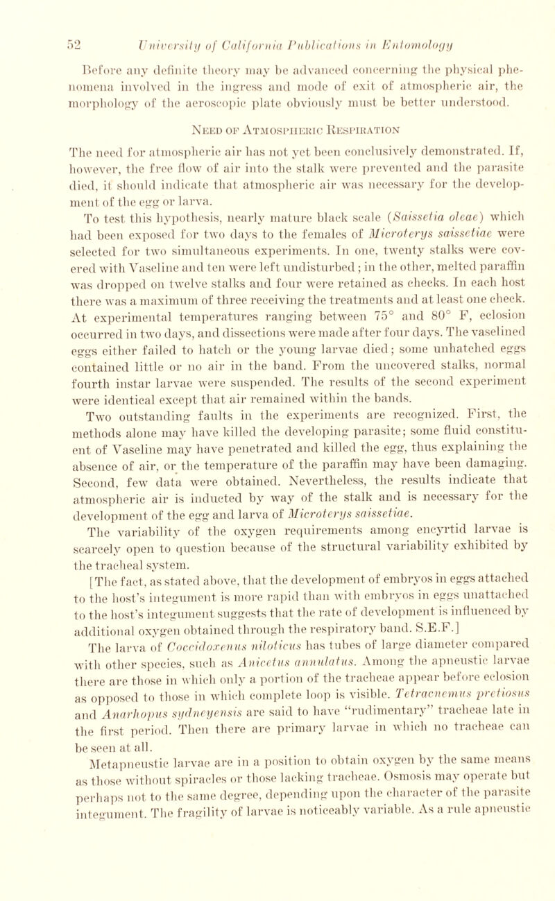 Before any definite theory may be advanced concerning the physical phe- nomena involved in the ingress and mode of exit of atmospheric air, the morphology of the aeroscopic plate obviously must be better understood. Need of Atmospheric Respiration The need for atmospheric air has not yet been conclusively demonstrated. If, however, the free flow of air into the stalk were prevented and the parasite died, it should indicate that atmospheric air was necessary for the develop- ment of the egg or larva. To test this hypothesis, nearly mature black scale (Saissetia olcae) which had been exposed for two days to the females of Microterys sa-issctiac were selected for two simultaneous experiments. In one, twenty stalks were cov- ered with Vaseline and ten were left undisturbed ; in the other, melted paraffin was dropped on twelve stalks and four were retained as checks. In each host there was a maximum of three receiving the treatments and at least one check. At experimental temperatures ranging between 75° and 80° P, eclosion occurred in two days, and dissections were made after four days. The vaselined eggs either failed to hatch or the young larvae died; some unhatched eggs contained little or no air in the band. From the uncovered stalks, normal fourth instar larvae were suspended. The results of the second experiment were identical except that air remained within the bands. Two outstanding faults in the experiments are recognized. First, the methods alone may have killed the developing parasite; some fluid constitu- ent of Vaseline may have penetrated and killed the egg, thus explaining the absence of air, or the temperature of the paraffin may have been damaging. Second, few data were obtained. Nevertheless, the results indicate that atmospheric air is inducted by way of the stalk and is necessary for the development of the eg'g and larva of Microterys saissetiae. The variability of the oxygen requirements among encyrtid larvae is scarcely open to question because of the structural variability exhibited by the tracheal system. [The fact, as stated above, that the development of embryos in eggs attached to the host’s integument is more rapid than with embryos in eggs unattached to the host’s integument suggests that the rate of development is influenced by additional oxygen obtained through the respiratory band. S.E.F.] The larva of Coccidoxenus niloticus has tubes of large diameter compared with other species, such as Anicetus annulatus. Among the apneustic larvae there are those in which only a portion of the tracheae appear before eclosion as opposed to those in which complete loop is visible. Tetracnemus pretiosus and Anarhopus Sydney easts are said to have rudimentary tiaclieae Kite in the first period. Then there are primary larvae in which no tracheae can be seen at all. Metapneustic larvae are in a position to obtain oxygen by the same means as those without spiracles or those lacking tracheae. Osmosis may operate but perhaps not to the same degree, depending upon the character of the parasite integument. The fragility of larvae is noticeably variable. As a rule apneustic