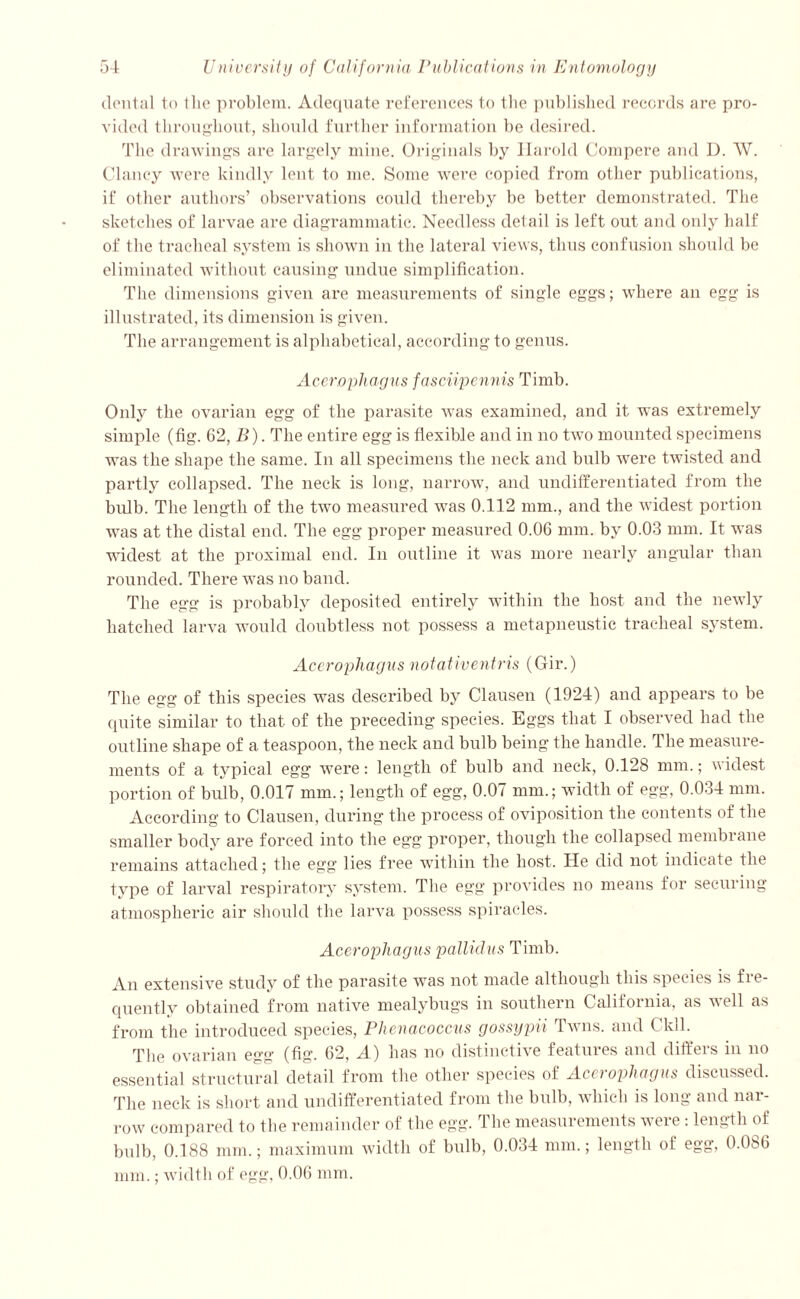dental to 1 lie problem. Adequate references to the published records are pro- vided throughout, should further information be desired. The drawings are largely mine. Originals by llarold Compere and D. W. Clancy were kindly lent to me. Some were copied from other publications, if other authors’ observations could thereby be better demonstrated. The sketches of larvae are diagrammatic. Needless detail is left out and only half of the tracheal system is shown in the lateral views, thus confusion should be eliminated without causing undue simplification. The dimensions given axe measurements of single eggs; where an egg is illustrated, its dimension is given. The arrangement is alphabetical, according to genus. Acerophagus fasciipennis Timb. Only the ovarian egg of the parasite was examined, and it was extremely simple (fig. 62, B). The entire egg is flexible and in no two mounted specimens was the shape the same. In all specimens the neck and bulb were twisted and partly collapsed. The neck is long, narrow, and undifferentiated from the bidb. The length of the two measured was 0.112 mm., and the widest portion was at the distal end. The egg proper measured 0.06 mm. by 0.03 mm. It was widest at the proximal end. In outline it was more nearly angular than rounded. There was no band. The egg is probably deposited entirely within the host and the newly hatched larva would doubtless not possess a metapneustic tracheal system. Acerophagus notativentris (Gir.) The egg of this species was described by Clausen (1924) and appears to be quite similar to that of the preceding species. Eggs that I observed had the outline shape of a teaspoon, the neck and bulb being the handle. The measure- ments of a typical egg were: length of bulb and neck, 0.128 mm.; widest portion of bulb, 0.017 mm.; length of egg, 0.07 mm.; width of egg, 0.034 mm. According to Clausen, during the process of oviposition the contents of the smaller body are forced into the egg proper, though the collapsed membrane remains attached; the egg lies free within the host. He did not indicate the type of larval respiratory system. The egg provides no means for securing atmospheric air should the larva possess spiracles. Acerophagus pallidas Timb. An extensive study of the parasite was not made although this species is fre- quently obtained from native mealybugs in southern California, as well as from the introduced species, Phenacoccns gossypii Twns. and Ckll. The ovarian egg (fig. 62, A) has no distinctive features and differs in no essential structural detail from the other species of Acerophagus discussed. The neck is short and undifferentiated from the bulb, which is long and nar- row compared to the remainder of the egg. The measurements were: length of bulb, 0.188 mm.; maximum width of bulb, 0.034 mm.; length of egg, 0.086 mm.; width of egg, 0.06 mm.
