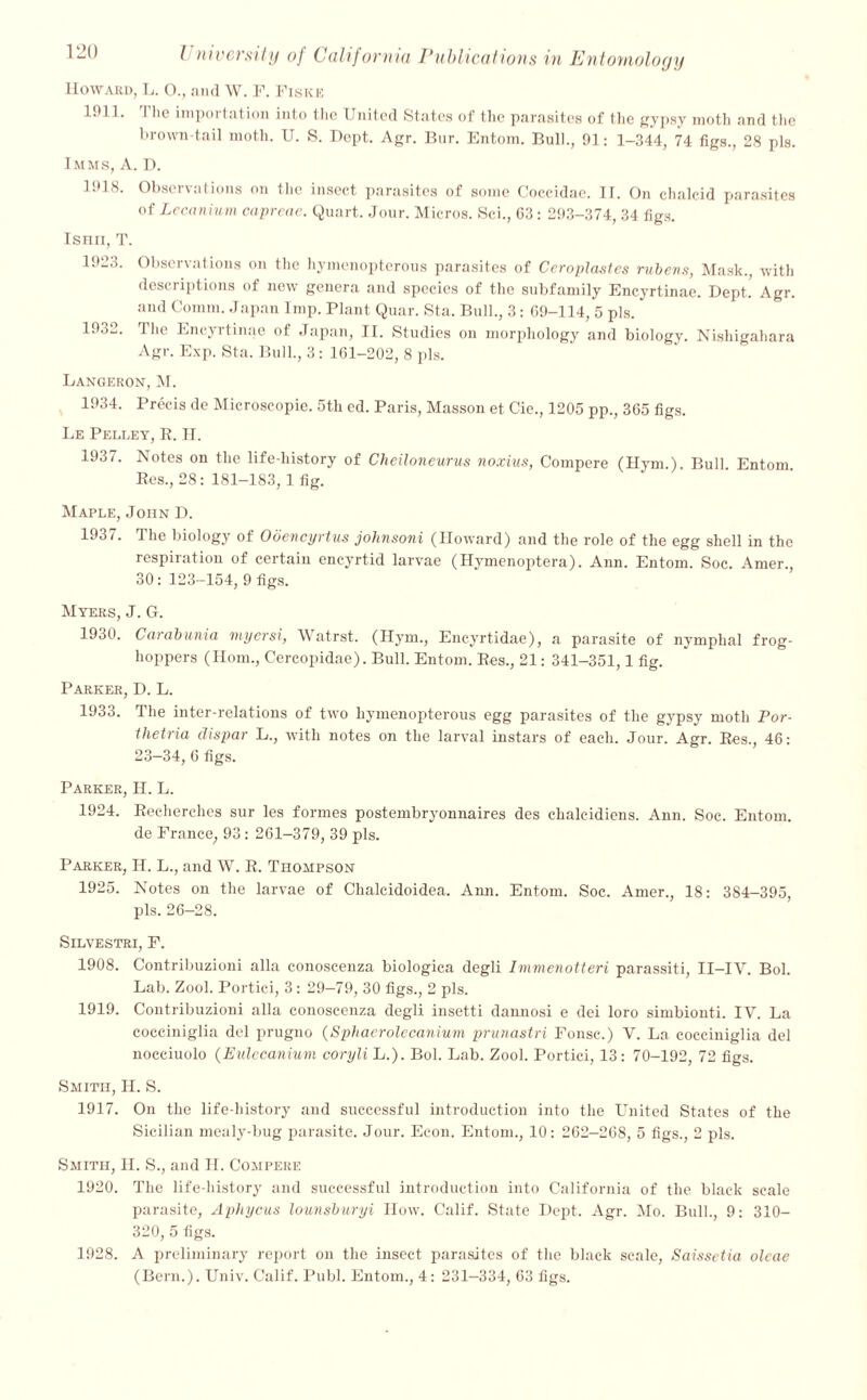 Howard, L. O., and W. F. Fiske l.'l 1. I lie importation into the United States of the parasites of the gypsy moth and the brown-tail moth. U. S. Dept. Agr. Bur. Entom. Bull., 91: 1-344, 74 figs., 28 pis. Imms, A. D. 1918. Observations on the insect parasites of some Coccidac. II. On chalcid parasites of Lccanium capreae. Quart. Jour. Micros. Sci., 03: 293-374, 34 figs. ISHII, T. 1923. Observations on the hymenopterous parasites of Ceroplasles rubens, Mask., with descriptions of new genera and species of the subfamily Encyrtinae. Dept. Agr. and Comm. Japan Imp. Plant Quar. Sta. Bull., 3: 09-114, 5 pis. 1932. The Encyrtinae of Japan, II. Studies on morphology and biology. Nishigahara Agr. Exp. Sta. Bull., 3: 101-202, 8 pis. Langeron, M. 1934. Precis de Microscopie. 5th ed. Paris, Masson et Cie., 1205 pp., 305 figs. Le Pelley, E. H. 1937. Notes on the life-history of Cheiloneurus noxiu.t, Compere (Hym.). Bull. Entom Ees., 28: 181-183, 1 fig. Maple, John D. 1931. 1 he biology of Obencyrtus johnsoni (Howard) and the role of the egg shell in the respiration of certain encyrtid larvae (Hymenoptera). Ann. Entom. Soc. Amer., 30: 123-154, 9 figs. Myers, J. G. 1930. Carabunia myersi, Watrst. (Hym., Encyrtidae), a parasite of nymphal frog- hoppers (Horn., Cereopidae). Bull. Entom. Ees., 21: 341-351,1 fig. Parker, D. L. 1933. The inter-relations of two hymenopterous egg parasites of the gypsy moth Por- tlietria dispar L., with notes on the larval instars of each. Jour. Agr. Ees., 46: 23—34, 6 figs. Parker, H. L. 1924. Eeeherches sur les formes postembryonnaires des chalcidiens. Ann. Soc. Entom. de France, 93: 261-379, 39 pis. Parker, IT. L., and W. E. Thompson 1925. Notes on the larvae of Clialcidoidea. Ann. Entom. Soc. Amer., 18: 384-395, pis. 26-28. SlLVESTRI, F. 1908. Contribuzioni alia conoscenza biologica degli Immenotteri parassiti, II—IV. Bol. Lab. Zool. Portici, 3: 29—79, 30 figs., 2 pis. 1919. Contribuzioni alia conoscenza degli insetti daunosi e dei loro simbionti. IV. La cocciniglia del prugno (Sphaerolecanium prunastri Fonsc.) V. La cocciniglia del nocciuolo (Eulecanium coryli L.). Bol. Lab. Zool. Portici, 13: 70-192, 72 figs. Smith, H. S. 1917. On the life-history and successful introduction into the United States of the Sicilian mealy-bug parasite. Jour. Econ. Entom., 10: 262-268, 5 figs., 2 pis. Smith, H. S., and IT. Compere 1920. The life-history and successful introduction into California of the black scale parasite, Aphycus lounsburyi How. Calif. State Dept. Agr. Mo. Bull., 9: 310- 320, 5 figs. 1928. A preliminary report on the insect parasites of the black scale, Saissetia olcae (Bern.). Univ. Calif. Publ. Entom., 4: 231—334, 63 figs.