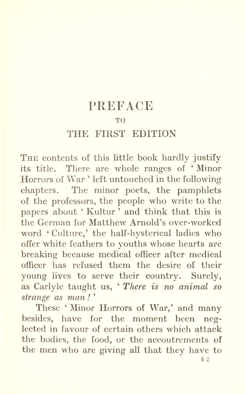 TO THE FIRST EDITION The contents of this little book hardly justify its title. There are whole ranges of ‘ Minor Horrors of War ’ left untouched in the following chapters. The minor poets, the pamphlets of the professors, the people who write to the papers about ‘ Kultur ’ and think that this is the German for Matthew Arnold’s over-worked word ‘ Culture,’ the half-hysterical ladies who offer white feathers to youths whose hearts are breaking because medical officer after medical officer has refused them the desire of their young lives to serve their country. Surely, as Carlyle taught us, ‘ There is no animal so strange as man ! ’ These ‘ Minor Horrors of War,’ and many besides, have for the moment been neg- lected in favour of eertain others which attack the bodies, the food, or the aecoutrements of the men who are giving all that they have to b 2