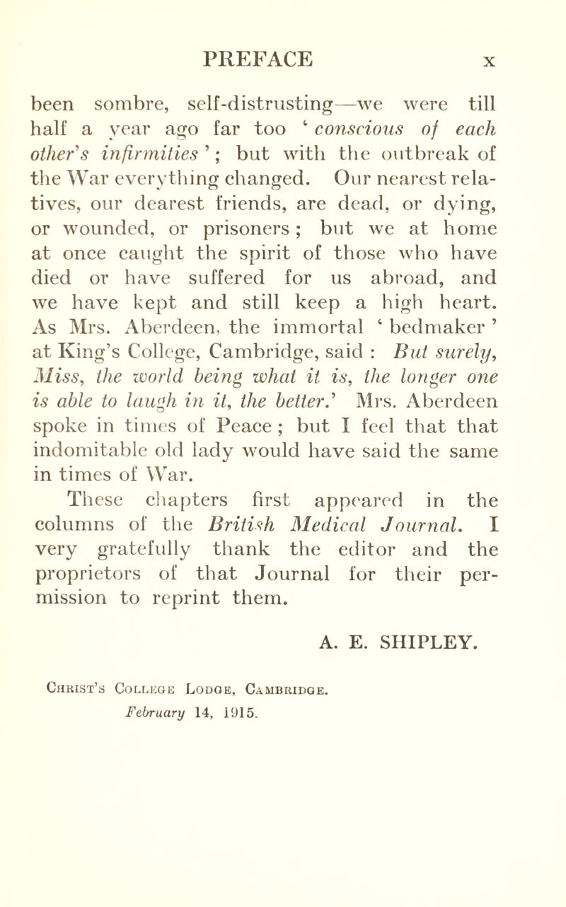 been sombre, self-distrusting—we were till half a year ago far too ‘ conscious of each other's infirmities'’, but with the outbreak of the War everything ehanged. Our nearest rela- tives, our dearest friends, are dead, or dying, or wounded, or prisoners; but we at home at once caught the spirit of those who have died or have suffered for us abroad, and we have kept and still keep a high heart. As Mrs. Aberdeen, the immortal ‘ bedmaker ’ at King’s College, Cambridge, said : But surely. Miss, the world being what it is, the longer one is able to laugh in it, the better.' Mrs. Aberdeen spoke in times of Peace ; but I feel that that indomitable old lady would have said the same in times of War. These chapters first appeared in the columns of the British Medical Journal. I very gratefully thank the editor and the proprietors of that Journal for their per- mission to reprint them. A. E. SHIPLEY. Chkist’s College Lodge, Cambridge. February 14, 1915.