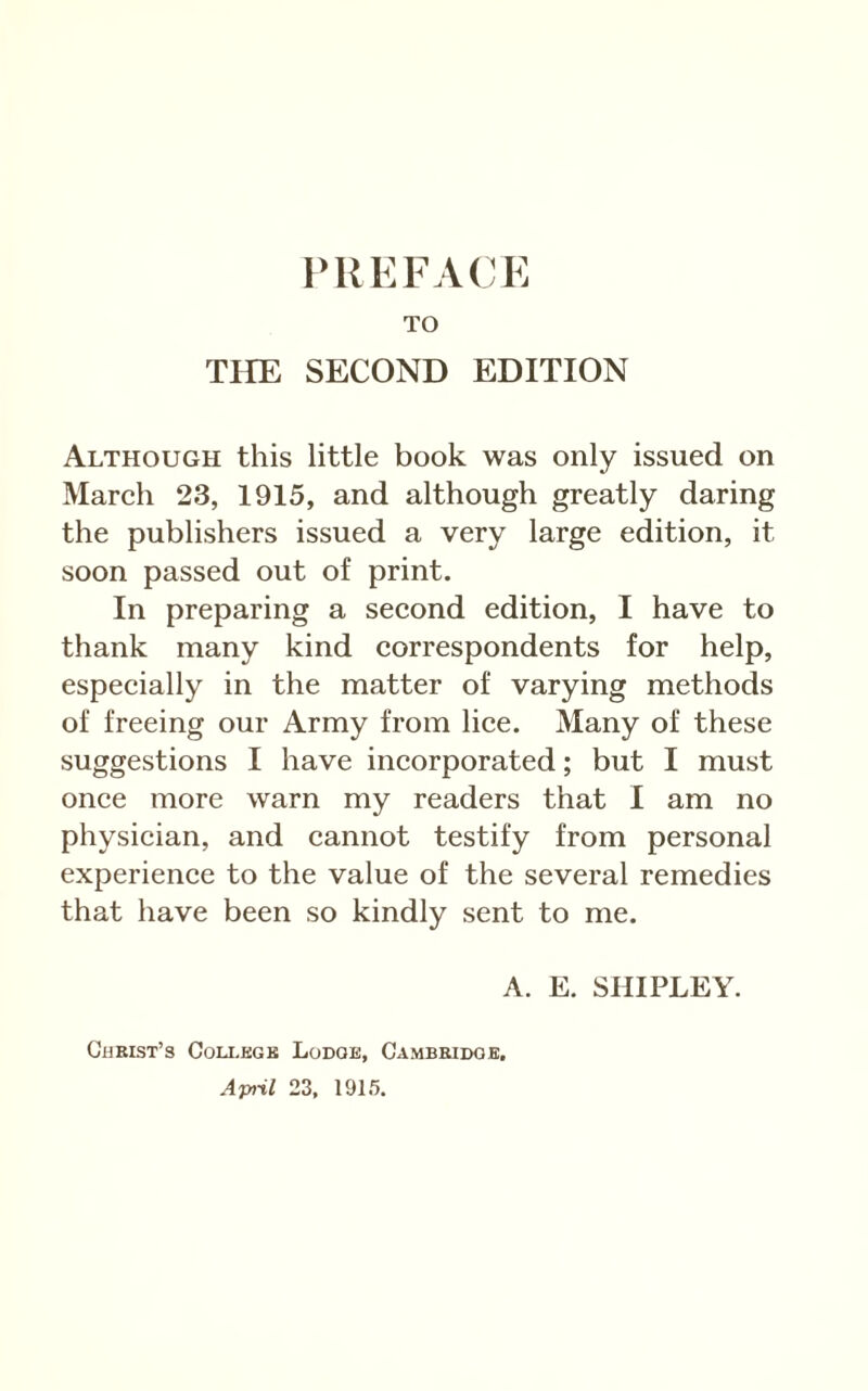 TO TIIE SECOND EDITION Although this little book was only issued on Mareh 23, 1915, and although greatly daring the publishers issued a very large edition, it soon passed out of print. In preparing a seeond edition, I have to thank many kind correspondents for help, especially in the matter of varying methods of freeing our Army from lice. Many of these suggestions I have incorporated; but I must once more warn my readers that I am no physician, and cannot testify from personal experience to the value of the several remedies that have been so kindly sent to me. A. E. SHIPLEY. Christ’s Coli-egk Lodge, Cambridge, Aptil 23, 19L5.