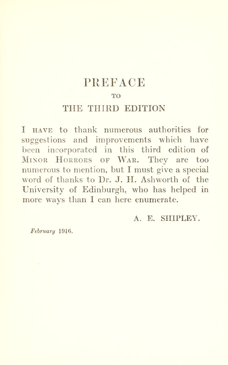 TO THE THIRD EDITION I HAVE to thank numerous authorities for suggestions and improvements which have been incorporated in this third edition of Minor Horrors of War. They are too numerous to mention, but I must give a special word of thanks to Dr. .1. H. Ashw'orth of the University of Edinburgh, who has helped in more w^ays than I can here enumerate. A. E. SHIPLEY.