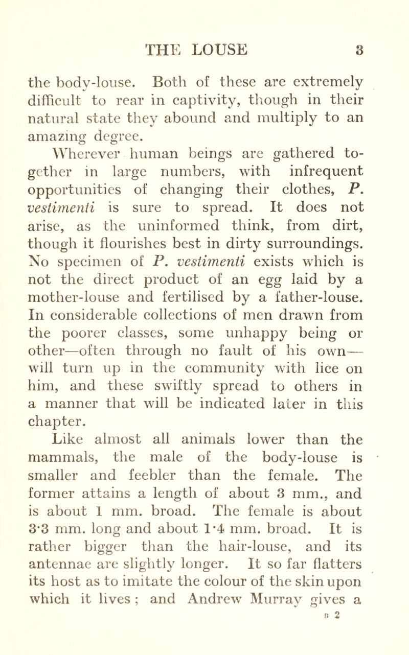 the body-loiise. Both of these are extremely difficult to rear in captivity, though in their natural state they abound and multiply to an amazing degree. Wherever human beings are gathered to- gether in large numbers, with infrequent opportunities of changing their clothes, P. vestimenti is sure to spread. It does not arise, as the uninformed think, from dirt, though it flourishes best in dirty surroundings. No specimen of P. vestimenti exists which is not the direct product of an egg laid by a mother-louse and fertilised by a father-louse. In considerable collections of men drawn from the poorer classes, some unhappy being or other—often through no fault of his own— will turn up in the community with lice on him, and these swiftly spread to others in a manner that will be indicated later in tliis chapter. Like almost all animals lower than the mammals, the male of the body-louse is smaller and feebler than the female. The former attains a length of about 3 mm., and is about 1 mm. broad. The female is about 3*3 mm. long and about 1-4 mm. broad. It is rather bigger than the hair-louse, and its antennae are slightly longer. It so far flatters its host as to imitate the colour of the skin upon which it lives ; and Andrew' Murrav gives a