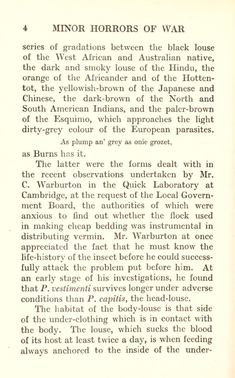 series of gradations between the black louse of the West African and Australian native, the dark and smoky louse of the Hindu, the orange of the Africander and of the Hotten- tot, the yellowish-brown of the Japanese and Chinese, the dark-brown of the North and South American Indians, and the paler-brown of the Esquimo, which approaches the light dirty-grey colour of the European parasites. As plump an’ grey as onie grozet, as Burns has it. The latter were the forms dealt with in the recent observations undertaken by Mr. C. Warburton in the Quick Laboratory at Cambridge, at the request of the Local Govern- ment Board, the authorities of which were anxious to find out whether the flock used in making cheap bedding was instrumental in distributing vermin. Mr. Warburton at once appreciated the fact that he must know the life-history of the insect before he could success- fully attack the problem put before him. At an early stage of his investigations, he found that P. vesiimenii survives longer under adverse conditions than P. capitis, the head-louse. The habitat of the body-louse is that side of the under-clothing which is in contact with the body. The louse, which sucks the blood of its host at least twice a day, is when feeding alwavs anchored to the inside of the under-