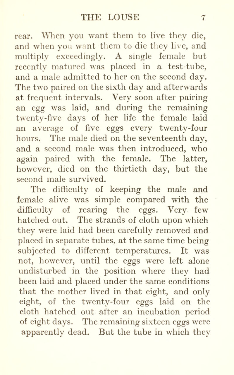 rear, \\lien you want them to live they die, and when you want them to die tl.ey live, and multiply exceedingly. A single female but recently matured was placed in a test-tube, and a male admitted to her on the second day. The two paired on the sixth day and afterwards at frequent intervals. Very soon after pairing an egg was laid, and during the remaining twenty-five days of her life the female laid an average of five eggs every twenty-four hours. The male died on the seventeenth day, and a second male was then introduced, who again paired with the female. The latter, however, died on the thirtieth day, but the second male survived. The difficulty of keeping the male and female alive was simple compared with the difficulty of rearing the eggs. Very few hatclied out. The strands of cloth upon which they were laid had been carefully removed and placed in separate tubes, at the same time being subjected to different temperatures. It was not, however, until the eggs were left alone undisturbed in the position where they had been laid and placed under the same conditions that the mother lived in that eight, and only eight, of the twenty-four eggs laid on the cloth hatched out after an incubation period of eight days. The remaining sixteen eggs were apparently dead. But the tube in which they