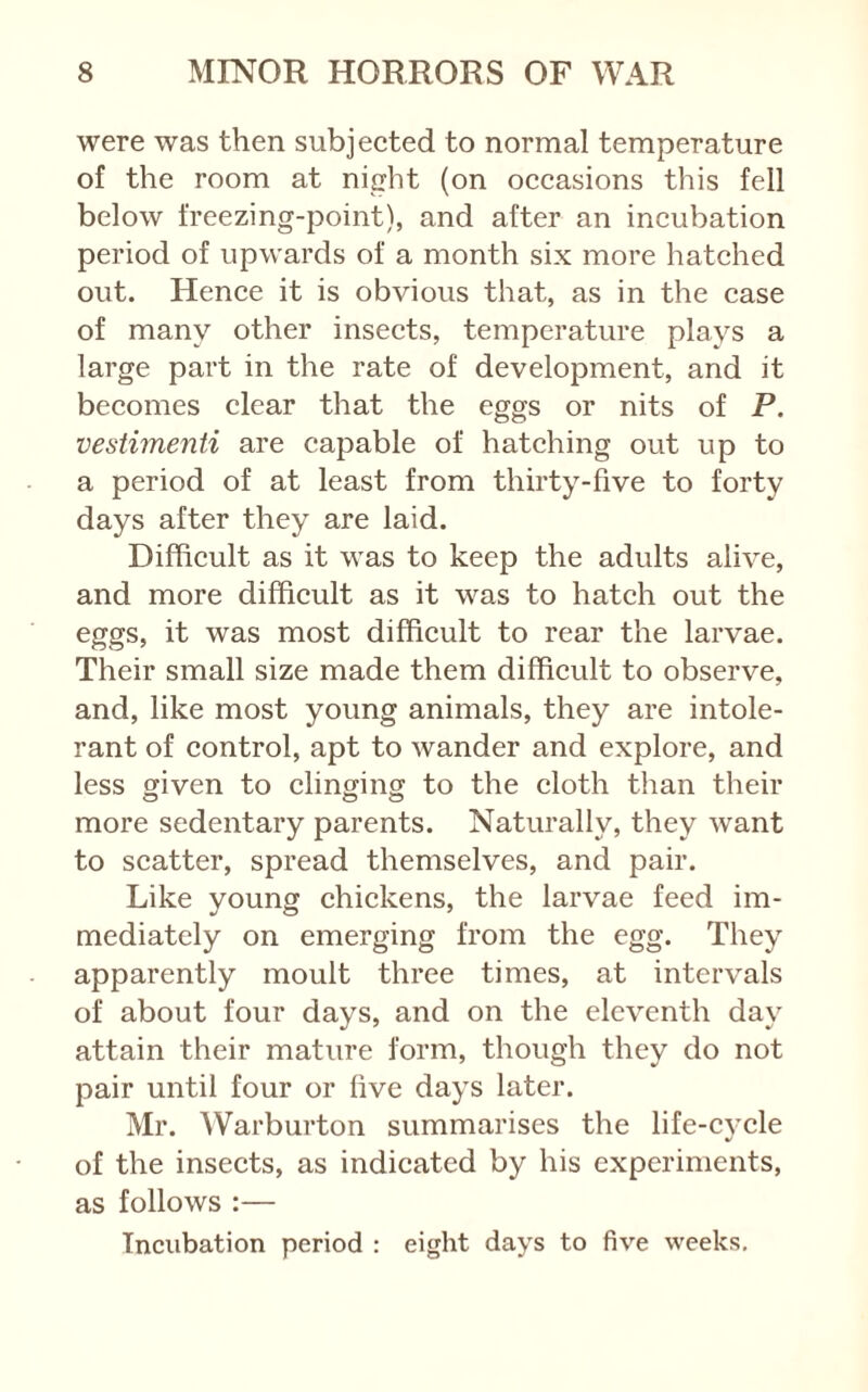 were was then subjected to normal temperature of the room at night (on occasions this fell below freezing-point), and after an incubation period of upwards of a month six more hatched out. Hence it is obvious that, as in the case of many other insects, temperature plays a large part in the rate of development, and it becomes clear that the eggs or nits of P. vestiinenti are capable of hatching out up to a period of at least from thirty-five to forty days after they are laid. Difficult as it was to keep the adults alive, and more difficult as it was to hatch out the eggs, it was most difficult to rear the larvae. Their small size made them difficult to observe, and, like most young animals, they are intole- rant of control, apt to wander and explore, and less given to clinging to the cloth than their more sedentary parents. Naturally, they want to scatter, spread themselves, and pair. Like young chickens, the larvae feed im- mediately on emerging from the egg. They apparently moult three times, at intervals of about four days, and on the eleventh day attain their mature form, though they do not pair until four or five days later. Mr. Warburton summarises the life-cycle of the insects, as indicated by his experiments, as follows :— Incubation period : eight days to five weeks.