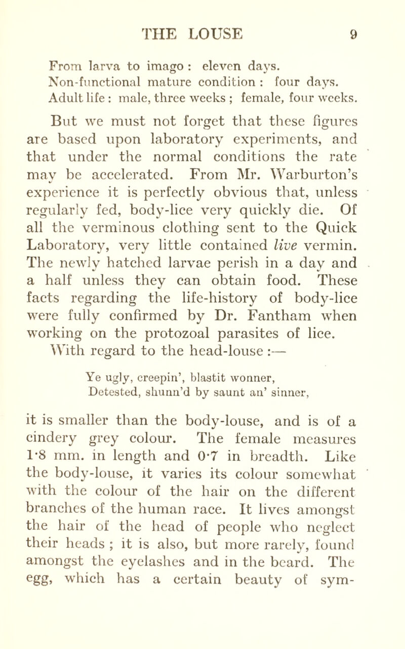From larva to imago : eleven days. Non-functional mature condition : four days. Adult life : male, three weeks ; female, four weeks. But we must not forget that these figures are based upon laboratory experiments, and that under the normal conditions the rate may be accelerated. From Mr. Warburton’s experience it is perfectly obvious that, unless regularly fed, body-lice very quickly die. Of all the verminous clothing sent to the Quick Laboratorv, verv little contained live vermin. The newly hatched larvae perish in a day and a half unless they can obtain food. These facts regarding the life-history of body-lice were fully confirmed by Dr. Fantham when working on the protozoal parasites of lice. \Vith regard to the head-louse :— Ye ugly, creepin’, blastit woaner, Detested, shuna’d by saunt an’ sinner, it is smaller than the body-louse, and is of a cindery grey colom*. The female measures 1-8 mm. in length and 0*7 in breadth. Like the body-louse, it varies its colour somewhat with the colour of the hair on the different branches of the human race. It lives amongst the hair of the head of people who neglect their heads ; it is also, but more rarely, found amongst the eyelashes and in the beard. The egg, which has a certain beauty of sym-