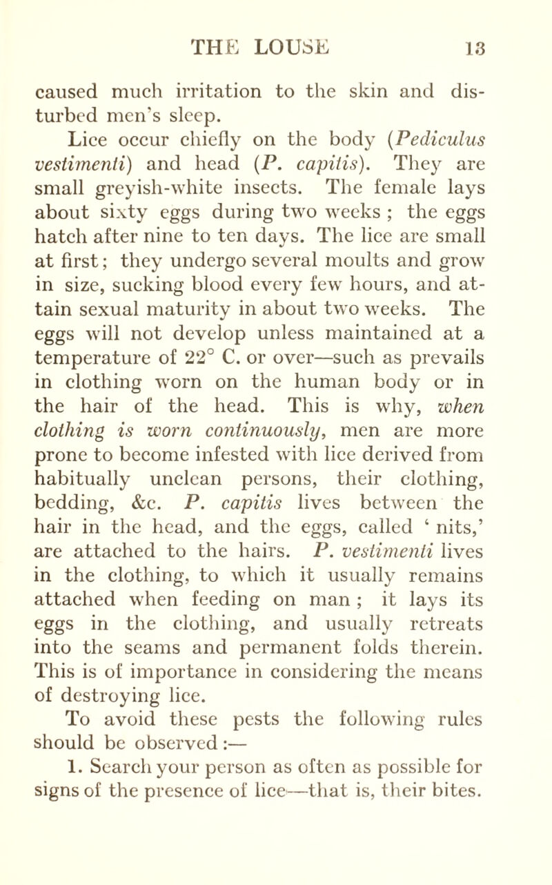 caused much irritation to the skin and dis- turbed men’s sleep. Lice occur chiefly on the body [Pediculus vestimenii) and head (P. capitis). They are small greyish-white insects. The female lays about sixty eggs during two weeks ; the eggs hatch after nine to ten days. The lice are small at first; they undergo several moults and grow in size, sucking blood every few hours, and at- tain sexual maturity in about two weeks. The eggs will not develop unless maintained at a temperature of 22° C. or over—such as prevails in clothing worn on the human body or in the hair of the head. This is why, when clothing is worn continuously, men are more prone to become infested with lice derived from habitually unclean persons, their clothing, bedding, &c. P. capitis lives between the hair in the head, and the eggs, called ‘ nits,’ are attached to the hairs. P. vestimenii lives in the clothing, to which it usually remains attached when feeding on man ; it lays its eggs in the clothing, and usually retreats into the seams and permanent folds therein. This is of importance in considering the means of destroying lice. To avoid these pests the following rules should be observed :— 1. Search your person as often as possible for signs of the presence of lice^—that is, their bites.