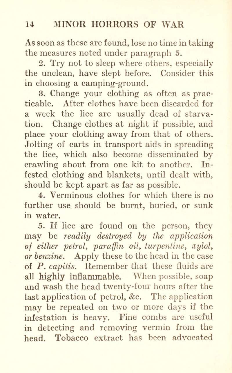 As soon as these are found, lose no time in taking the measures noted under paragraph 5. 2. Try not to sleep where others, especially the unclean, have slept before. Consider this in choosing a camping-ground. 3. Change your clothing as often as prac- ticable. After clothes have been discarded for a week the lice are usually dead of starva- tion. Change clothes at night if possible, and place your clothing away from that of others. Jolting of carts in transport aids in spreading the lice, which also become disseminated by crawling about from one kit to another. In- fested clothing and blankets, until dealt with, should be kept apart as far as possible. 4. Verminous clothes for which there is no further use should be burnt, buried, or sunk in water. 5. If lice are found on the person, they may be readily destroyed by the application of either petrol, paraffin oil, turpentine, xylol, or benzine. Apply these to the head in the case of P. capitis. Remember that these fluids are all highly inflammable. When possible, soap and wash the head twenty-four hours after the last application of petrol, &c. The application may be repeated on two or more days if the infestation is heavy. Fine combs are useful in detecting and removing vermin from the head. Tobacco extract has been advocated