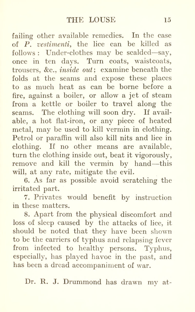 failing other available remedies. In the case o of P. vestimenti, the lice can be killed as follows : Under-clothes may be scalded—say, once in ten days. Turn coats, waistcoats, trousers, &c., inside out; examine beneath the folds at the seams and expose these places to as much heat as can be borne before a fire, against a boiler, or allow a jet of steam from a kettle or boiler to travel along the seams. The clothing will soon dry. If avail- able, a hot flat-iron, or any piece of heated metal, may be used to kill vermin in clothing. Petrol or paraffin will also kill nits and lice in clothing. If no other means are available, turn the clothing inside out, beat it vigorously, remove and kill the vermin by hand—this will, at any rate, mitigate the evil. 6. As far as possible avoid scratching the irritated part. 7. Privates would benefit by instruction in these matters. 8. Apart from the physical discomfort and loss of sleep caused by the attacks of lice, it should be noted that they have been shown to be the carriers of typhus and relapsing fever from infected to healthy persons. Typhus, especially, has played havoc in the past, and has been a dread accompaniment of war. Dr. R. J. Drummond has drawn my at-