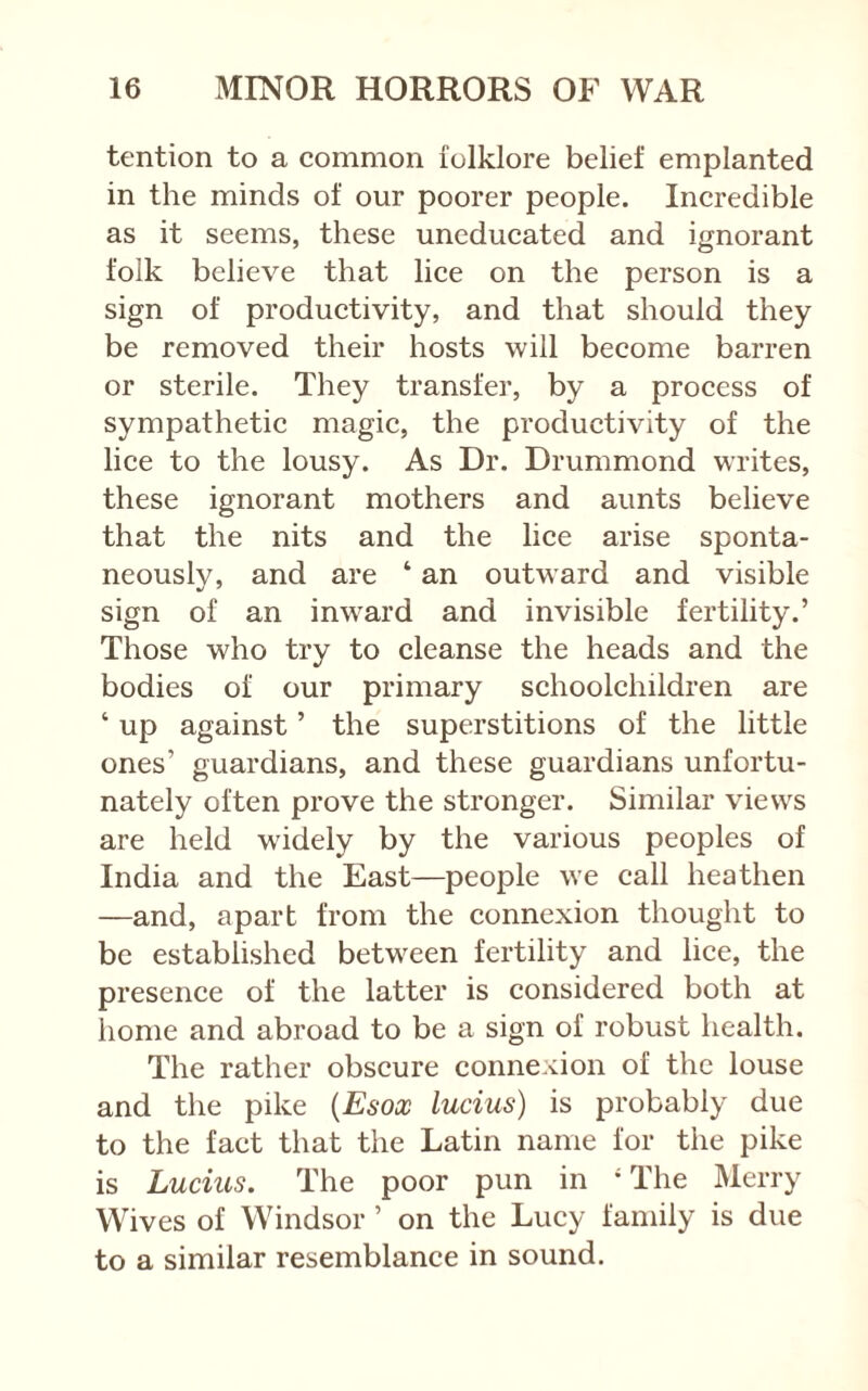 tention to a common folklore belief emplanted in the minds of our poorer people. Incredible as it seems, these uneducated and ignorant folk believe that lice on the person is a sign of productivity, and that should they be removed their hosts will become barren or sterile. They transfer, by a process of sympathetic magic, the productivity of the lice to the lousy. As Dr. Drummond writes, these ignorant mothers and aunts believe that the nits and the lice arise sponta- neously, and are ‘ an outward and visible sign of an inward and invisible fertility.’ Those who try to cleanse the heads and the bodies of our primary schoolchildren are ‘ up against ’ the superstitions of the little ones’ guardians, and these guardians unfortu- nately often prove the stronger. Similar views are held w'idely by the various peoples of India and the East—people we call heathen —and, apart from the connexion thought to be established between fertility and lice, the presence of the latter is considered both at home and abroad to be a sign of robust health. The rather obscure connexion of the louse and the pike {Esox lucius) is probably due to the fact that the Latin name for the pike is Lucius. The poor pun in * The Merry Wives of Windsor ’ on the Lucy family is due to a similar resemblance in sound.