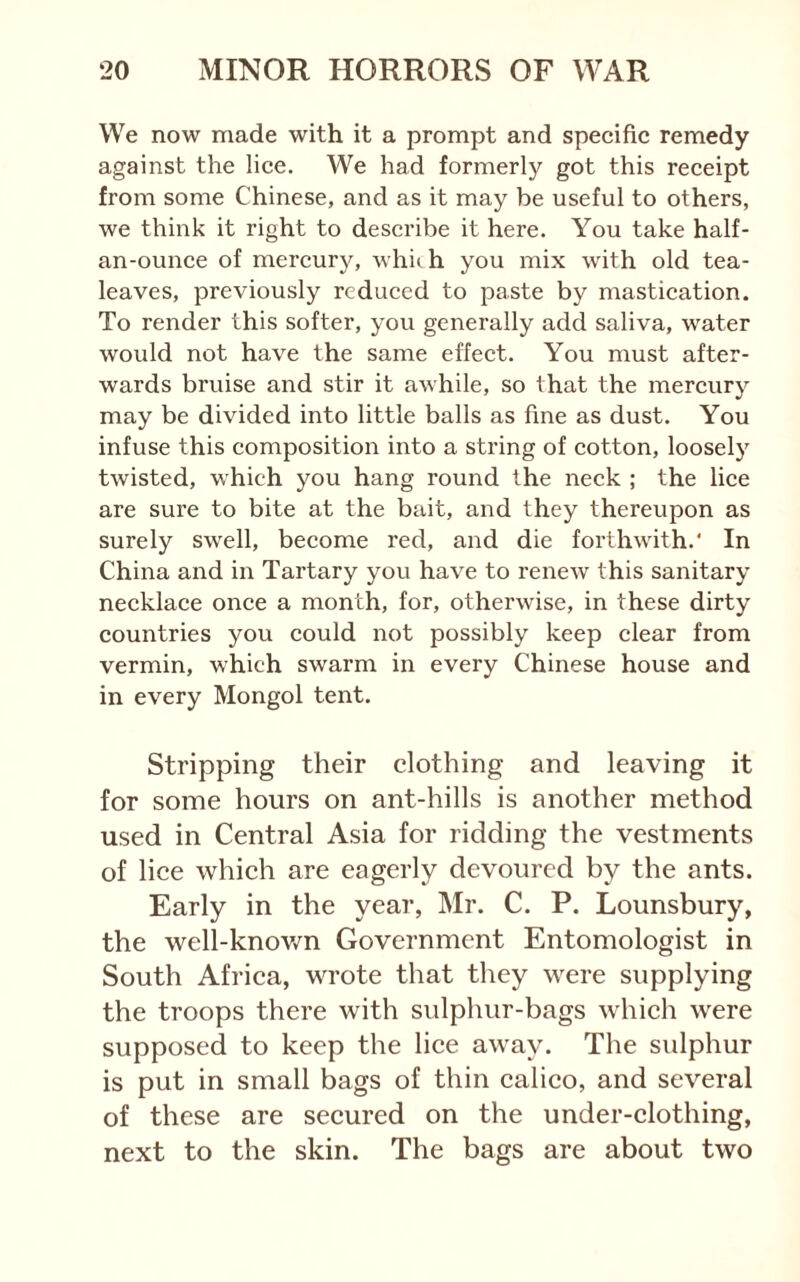 We now made with it a prompt and specifie remedy against the lice. We had formerly got this receipt from some Chinese, and as it may be useful to others, we think it right to describe it here. You take half- an-ounce of mercury, which you mix with old tea- leaves, previously reduced to paste by mastication. To render this softer, you generally add saliva, water would not have the same effect. You must after- wards bruise and stir it awhile, so that the mercury may be divided into little balls as fine as dust. You infuse this composition into a string of cotton, loosely twisted, which you hang round the neck ; the lice are sure to bite at the bait, and they thereupon as surely swell, become red, and die forthwith.' In China and in Tartary you have to renew this sanitary necklace once a month, for, otherwise, in these dirty countries you could not possibly keep clear from vermin, which swarm in every Chinese house and in every Mongol tent. Stripping their clothing and leaving it for some hours on ant-hills is another method used in Central Asia for ridding the vestments of lice which are eagerly devoured by the ants. Early in the year, Mr. C. P. Lounsbury, the well-known Government Entomologist in South Africa, wrote that they were supplying the troops there with sulphur-bags which were supposed to keep the lice away. The sulphur is put in small bags of thin calico, and several of these are secured on the under-clothing, next to the skin. The bags are about two