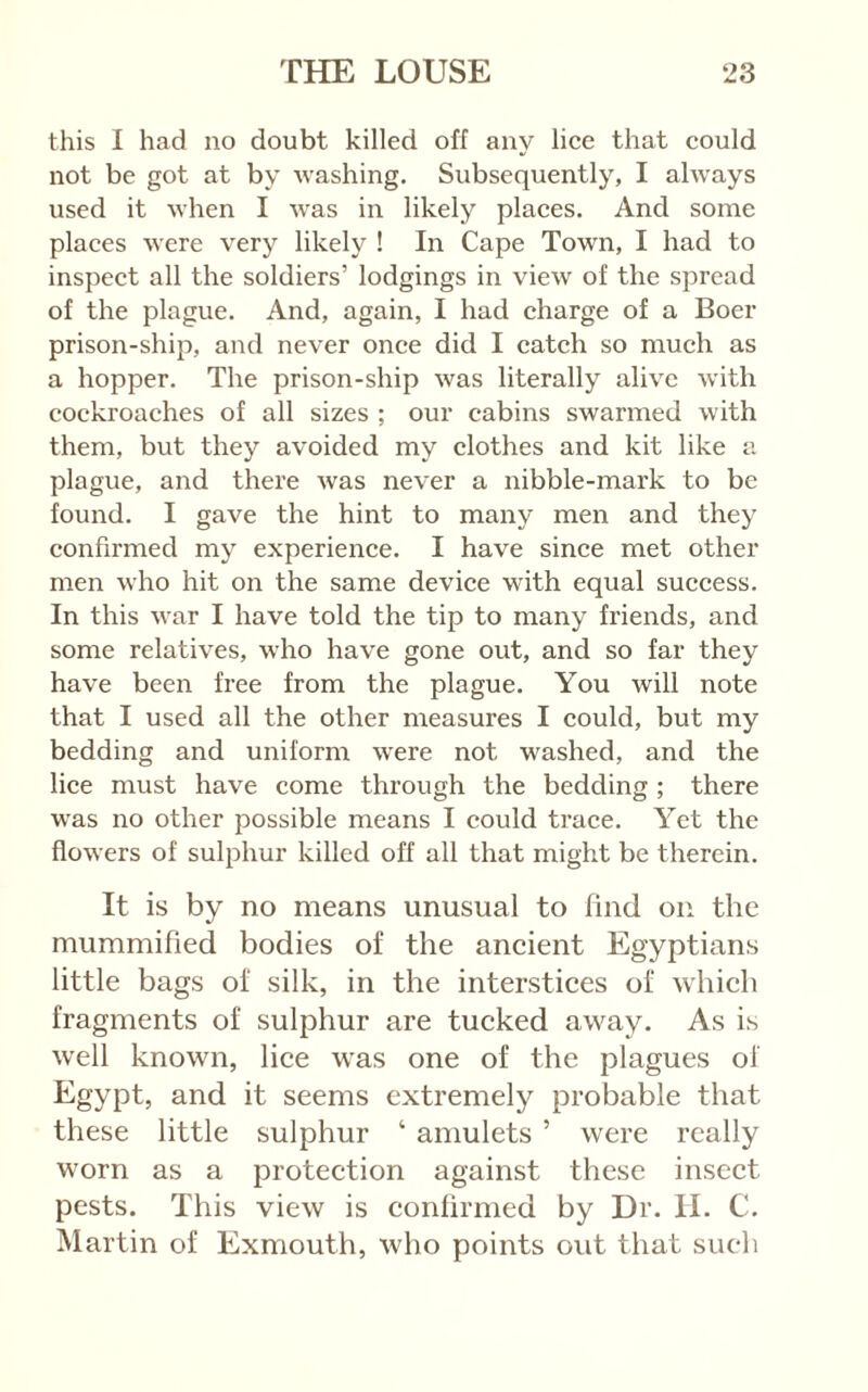 this I had no doubt killed off any lice that could not be got at by washing. Subsequently, I ahvays used it when I was in likely places. And some places were very likely ! In Cape Town, I had to inspect all the soldiers’ lodgings in view of the spread of the plague. And, again, I had charge of a Boer prison-ship, and never once did I catch so much as a hopper. The prison-ship was literally alive with cockroaches of all sizes ; our cabins swarmed with them, but they avoided my clothes and kit like a plague, and there was never a nibble-mark to be found. I gave the hint to many men and they confirmed my experience. I have since met other men who hit on the same device wdth equal success. In this war I have told the tip to many friends, and some relatives, who have gone out, and so far they have been free from the plague. You will note that I used all the other measures I could, but my bedding and uniform w'ere not washed, and the lice must have come through the bedding ; there was no other possible means I could trace. Yet the flowers of sulphur killed off all that might be therein. It is by no means unusual to find on the mummified bodies of the aneient Egyptians little bags of silk, in the interstices of which fragments of sulphur are tucked away. As is well known, lice was one of the plagues of Egypt, and it seems extremely probable that these little sulphur ‘ amulets ’ were really worn as a protection against these insect pests. This view is confirmed by Dr. II. C. Martin of Exmouth, who points out that such