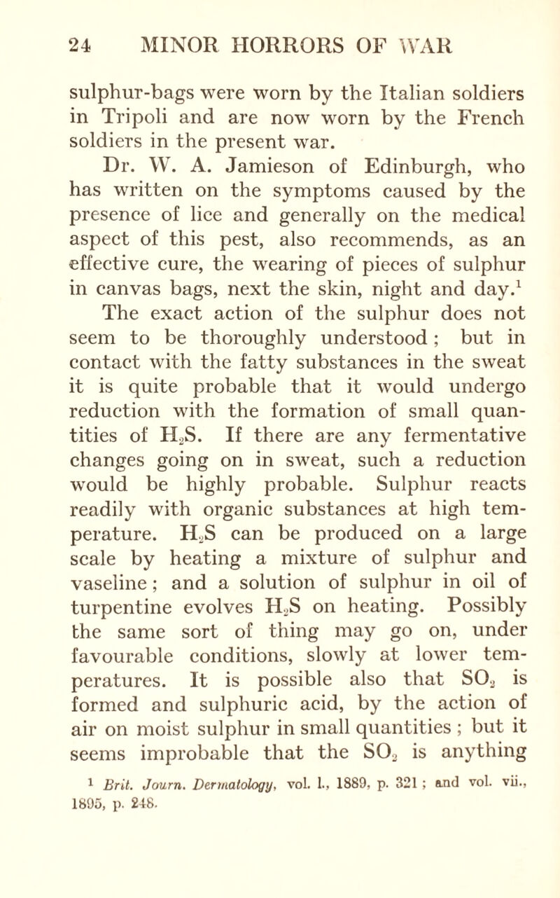 sulphur-bags were worn by the Italian soldiers in Tripoli and are now worn by the French soldiers in the present war. Dr. W. A. Jamieson of Edinburgh, who has written on the symptoms caused by the presence of lice and generally on the medical aspect of this pest, also recommends, as an effective cure, the wearing of pieces of sulphur in canvas bags, next the skin, night and day.^ The exact action of the sulphur does not seem to be thoroughly understood; but in contact with the fatty substances in the sweat it is quite probable that it would undergo reduction with the formation of small quan- tities of H2S. If there are any fermentative changes going on in sweat, such a reduction would be highly probable. Sulphur reacts readily with organic substances at high tem- perature. HijS can be produced on a large scale by heating a mixture of sulphur and vaseline ; and a solution of sulphur in oil of turpentine evolves H^S on heating. Possibly the same sort of thing may go on, under favourable conditions, slowly at lower tem- peratures. It is possible also that SO.j is formed and sulphuric acid, by the action of air on moist sulphur in small quantities ; but it seems improbable that the SO2 is anything ^ Brit. Journ. Dermatology, vol. 1., 1889, p. 321 ; a.nd vol. vii., 1895, p. 248.