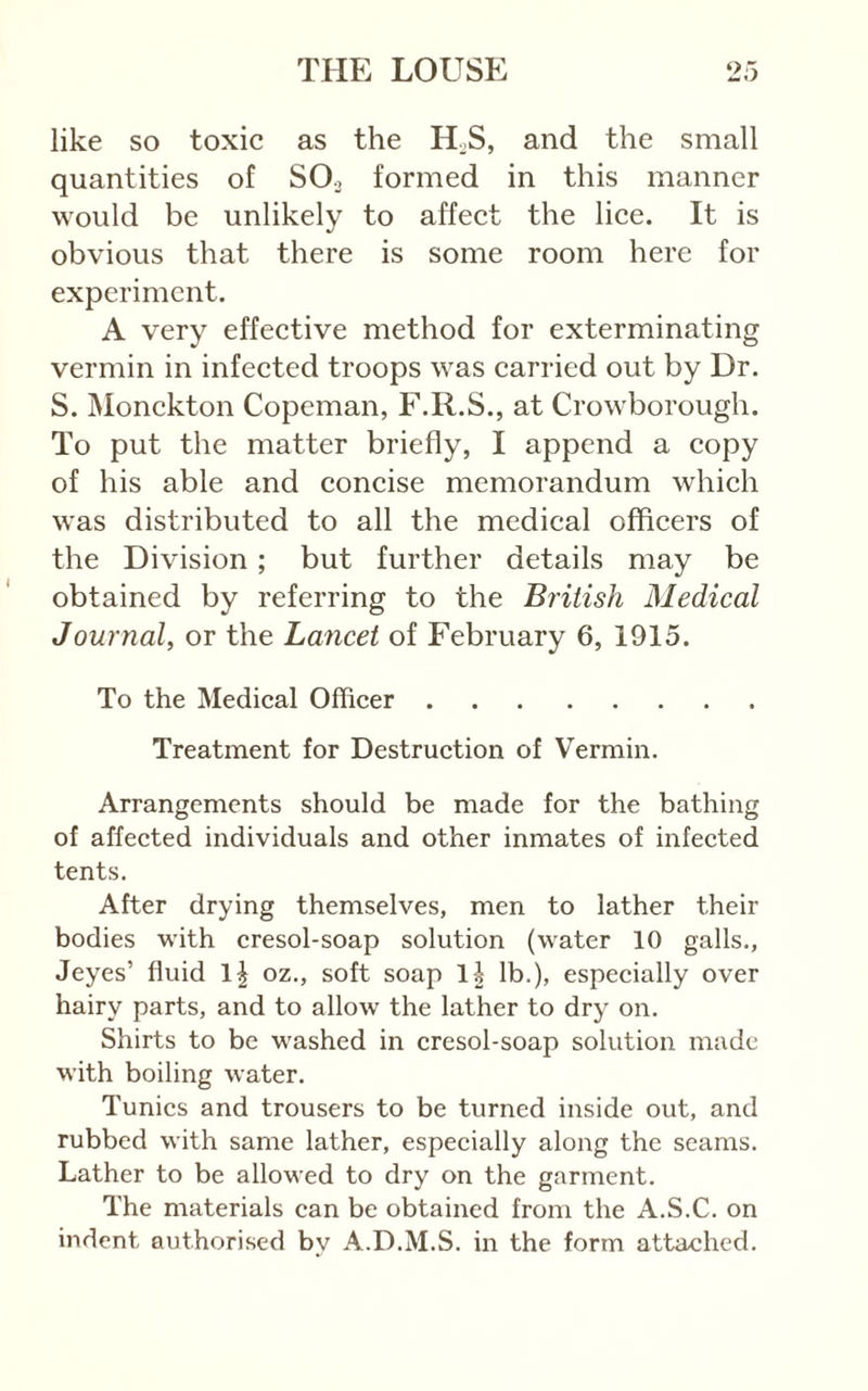 like so toxic as the H.S, and the small quantities of SO3 formed in this manner would be unlikely to affect the lice. It is obvious that there is some room here for experiment. A very effective method for exterminating vermin in infected troops was carried out by Dr. S. Monckton Copeman, F.R.S., at Crowborough. To put the matter briefly, I append a copy of his able and concise memorandum which was distributed to all the medical officers of the Division; but further details may be obtained by referring to the British Medical Journal, or the Lancet of February 6, 1915. To the Medical Officer Treatment for Destruction of Vermin. Arrangements should be made for the bathing of affected individuals and other inmates of infected tents. After drying themselves, men to lather their bodies with cresol-soap solution (water 10 galls., Jeyes’ fluid oz., soft soap lb.), especially over hairy parts, and to allow the lather to dry on. Shirts to be washed in cresol-soap solution made with boiling water. Tunics and trousers to be turned inside out, and rubbed with same lather, especially along the seams. Lather to be allowed to dry on the garment. The materials can be obtained from the A.S.C. on indent authorised bv A.D.M.S. in the form attached.
