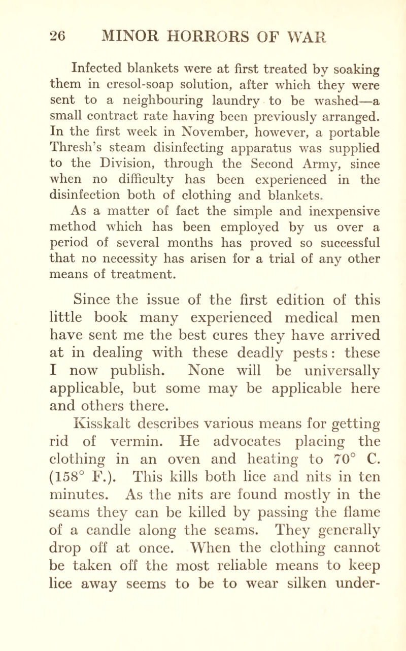 Infected blankets were at first treated by soaking them in cresol-soap solution, after which they were sent to a neighbouring laundry to be washed—a small contract rate having been previously arranged. In the first week in November, however, a portable Thresh’s steam disinfecting apparatus was supplied to the Division, through the Second Army, since when no difficulty has been experienced in the disinfection both of clothing and blankets. As a matter of fact the simple and inexpensive method which has been employed by us over a period of several months has proved so successful that no necessity has arisen for a trial of any other means of treatment. Since the issue of the first edition of this little book many experienced medical men have sent me the best cures they have arrived at in dealing with these deadly pests: these I now publish. None will be universally applicable, but some may be applicable here and others there. Kisskalt describes various means for getting rid of vermin. He advocates placing the clothing in an oven and heating to 70° C. (158° F.). This kills both lice and nits in ten minutes. As the nits are found mostly in the seams they can be killed by passing the flame of a candle along the seams. They generally drop off at once. When the clothing cannot be taken off the most reliable means to keep lice away seems to be to wear silken under-