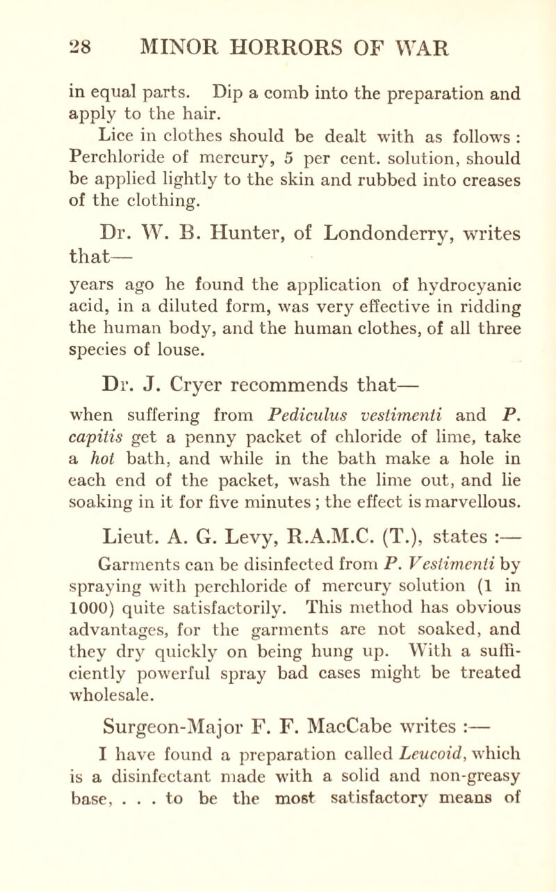 in equal parts. Dip a comb into the preparation and apply to the hair. Lice in clothes should be dealt with as follow^s : Perchloride of mercury, 5 per cent, solution, should be applied lightly to the skin and rubbed into creases of the clothing. Dr. W. E. Hunter, of Londonderry, writes that— years ago he found the application of hydrocyanic acid, in a diluted form, was very effective in ridding the human body, and the human clothes, of all three species of louse. Dr. J. Cryer recommends that— when suffering from Pediculus vestimenti and P. capitis get a penny packet of chloride of lime, take a hot bath, and while in the bath make a hole in each end of the packet, wash the lime out, and lie soaking in it for five minutes ; the effect is marvellous. Lieut. A. G. Levy, R.A.M.C. (T.), states :— Garments can be disinfected from P. Vestimenti by spraying with perchloride of mercury solution (1 in 1000) quite satisfactorily. This method has obvious advantages, for the garments are not soaked, and they dry quickly on being hung up. With a suffi- ciently powerful spray bad cases might be treated wholesale. Surgeon-Major F. F. MacCabe writes :— I have found a preparation called Leucoid, which is a disinfectant made with a solid and non-greasy base, ... to be the most satisfactory means of