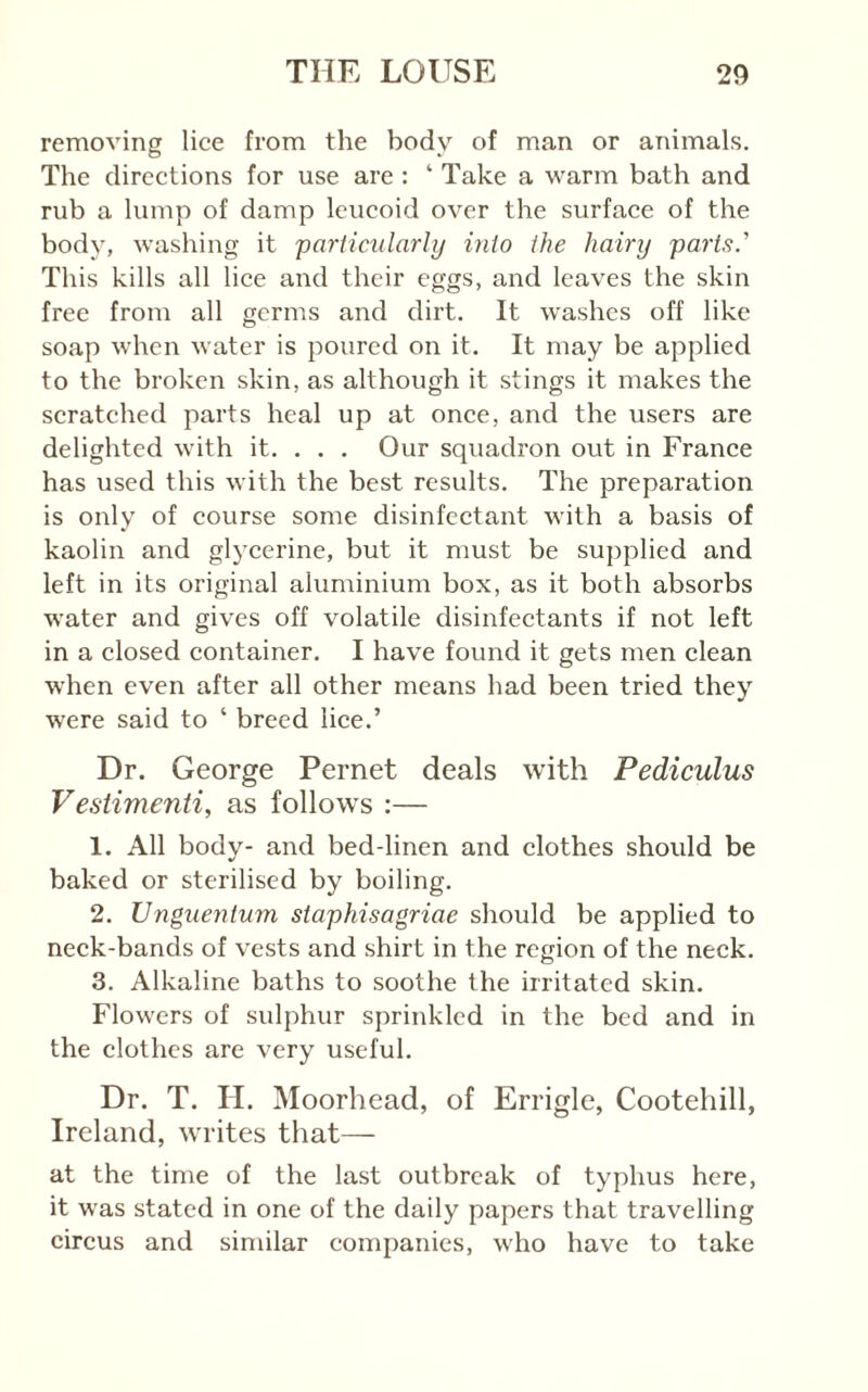 removing lice from the body of man or animals. The directions for use are : ‘ Take a warm bath and rub a lump of damp leucoid over the surface of the body, washing it pariicularly into ihe hairtj parts.'' This kills all lice and their eggs, and leaves the skin free from all germs and dirt. It washes off like soap when water is poured on it. It may be applied to the broken skin, as although it stings it makes the scratched parts heal up at once, and the users are delighted with it. . . . Our squadron out in France has used this with the best results. The preparation is only of course some disinfectant with a basis of kaolin and glycerine, but it must be supplied and left in its original aluminium box, as it both absorbs water and gives off volatile disinfectants if not left in a closed container. I have found it gets men clean when even after all other means had been tried they were said to ‘ breed lice.’ Dr. George Pernet deals with Pediculus Vestimenti, as follows :— 1. All body- and bed-linen and clothes should be baked or sterilised by boiling. 2. UngueyUum staphisagriae should be applied to neck-bands of vests and shirt in the region of the neck. 3. Alkaline baths to soothe the irritated skin. Flowers of sulphur sprinkled in the bed and in the clothes are very useful. Dr. T. H. Moorhead, of Errigle, Cootehill, Ireland, writes that— at the time of the last outbreak of typhus here, it was stated in one of the daily papers that travelling circus and similar companies, who have to take