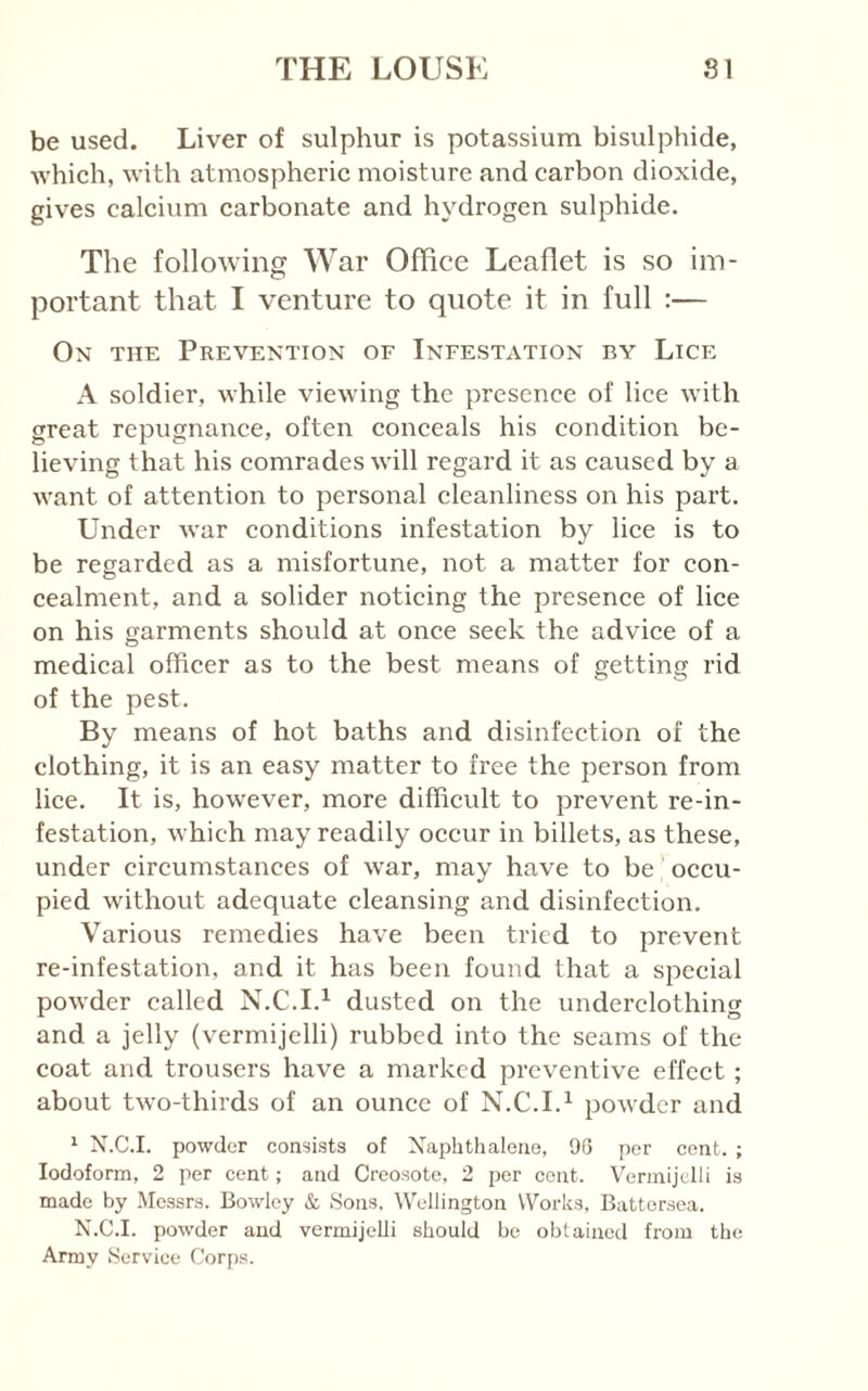 be used. Liver of sulphur is potassium bisulphide, Avhich, with atmospheric moisture and carbon dioxide, gives calcium carbonate and hydrogen sulphide. The following War Office Leaflet is so im- portant that I venture to quote it in full :— On the Prevention of Infestation by Lice A soldier, while viewing the presence of lice with great repugnance, often conceals his condition be- lieving that his comrades will regard it as caused by a want of attention to personal cleanliness on his part. Under war conditions infestation by lice is to be regarded as a misfortune, not a matter for con- cealment, and a solider noticing the presence of lice on his garments should at once seek the advice of a medical officer as to the best means of getting rid of the pest. By means of hot baths and disinfection of the clothing, it is an easy matter to free the person from lice. It is, however, more difficult to prevent re-in- festation, which may readily occur in billets, as these, under circumstances of war, may have to be occu- pied without adequate cleansing and disinfection. Various remedies have been tried to prevent re-infestation, and it has been found that a special powder called N.C.I.^ dusted on the underclothing and a jelly (vermijelli) rubbed into the seams of the coat and trousers have a marked preventive effect; about two-thirds of an ounce of N.C.I.^ powder and ^ X.C.I. powder consists of Xapbthaleue, 96 per cent. ; Iodoform, 2 per cent; and Creosote, 2 per cent. Vermijelli is made by Messrs. Bowley & Sons, Wellington Works, Battersea. X.C.I. powder and vermijelli should be obtained from the Army Service Cor[)s.