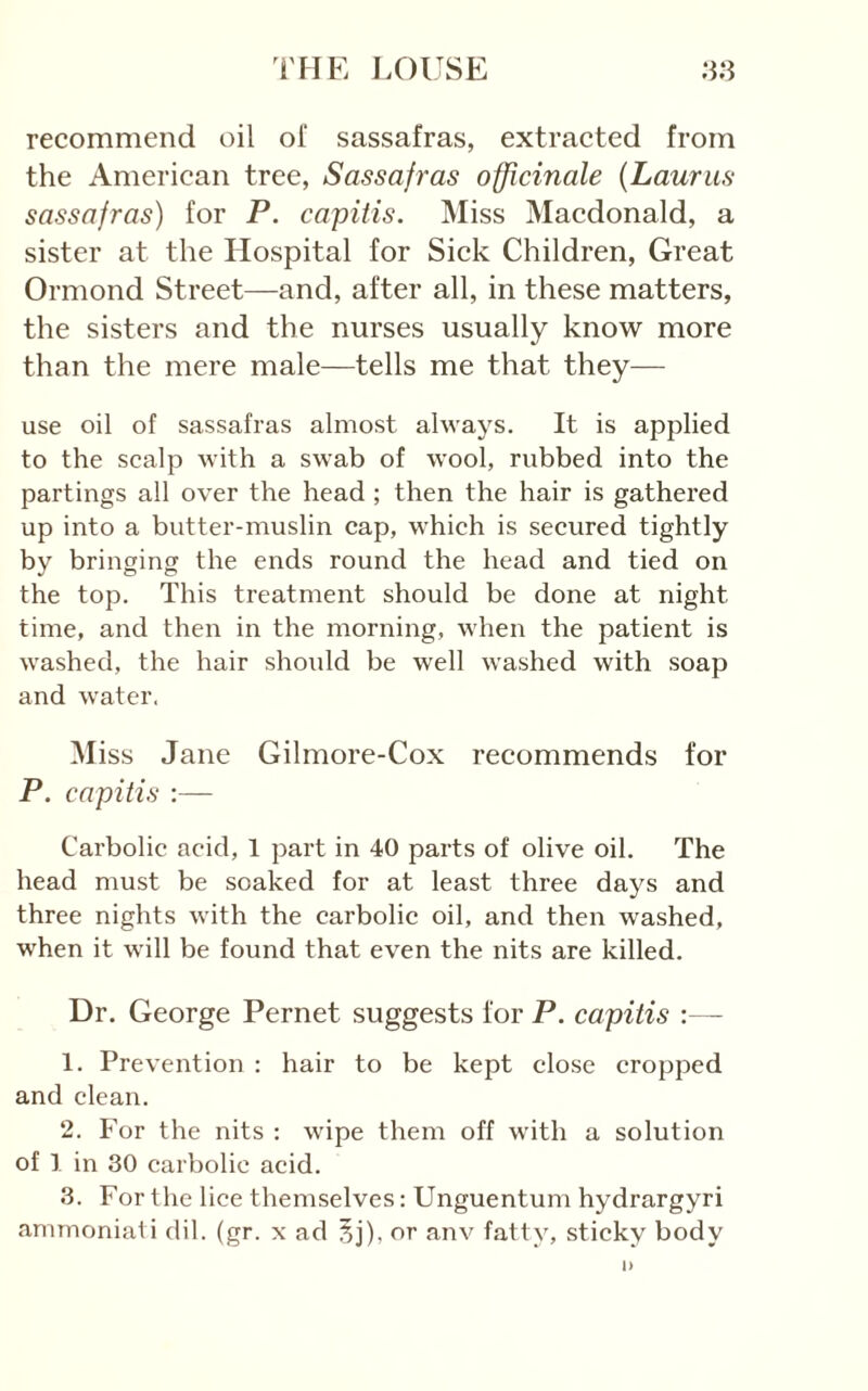 recommend oil of sassafras, extracted from the American tree, Sassafras officinale {Lauras sassafras) for P. capitis. Miss Macdonald, a sister at the Hospital for Sick Children, Great Ormond Street—and, after all, in these matters, the sisters and the nurses usually know more than the mere male—tells me that they— use oil of sassafras almost always. It is applied to the scalp with a swab of wool, rubbed into the partings all over the head ; then the hair is gathered up into a butter-muslin cap, which is secured tightly by bringing the ends round the head and tied on the top. This treatment should be done at night time, and then in the morning, when the patient is washed, the hair should be well washed with soap and water. Miss Jane Gilmore-Cox recommends for P. capitis ;— Carbolic acid, 1 part in 40 parts of olive oil. The head must be soaked for at least three days and three nights with the carbolic oil, and then washed, when it will be found that even the nits are killed. Dr. George Pernet suggests for P. capitis :— 1. Prevention : hair to be kept close cropped and clean. 2. For the nits : wipe them off with a solution of 1 in 30 carbolic acid. 3. For the lice themselves: Unguentum hydrargyri amrnoniati dil. (gr. x ad 5j), or anv fatty, sticky body