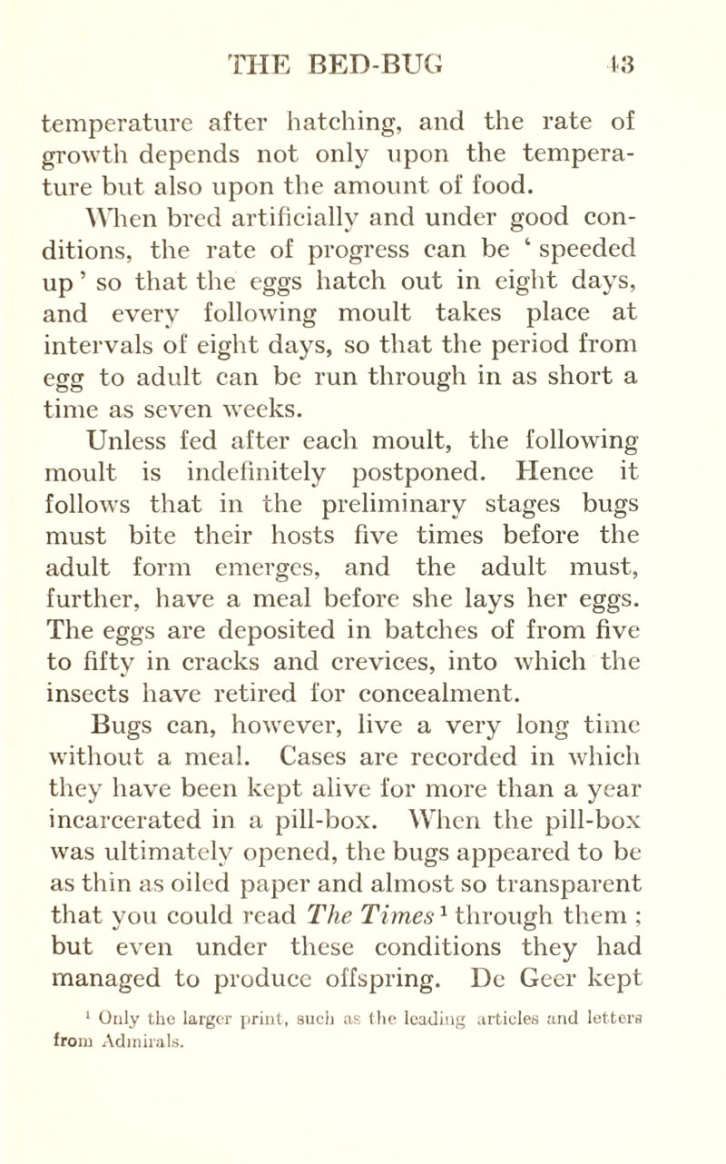 temperature after hatehing, and the rate of growth depends not only upon the tempera- ture but also upon the amount of food. When bred artificially and under good con- ditions, the rate of progress can be ‘ speeded up ’ so that the eggs hatch out in eight days, and every following moult takes place at intervals of eight days, so that the period from egg to adult can be run through in as short a time as seven weeks. Unless fed after each moult, the following moult is indefinitely postponed. Hence it follows that in the preliminary stages bugs must bite their hosts five times before the adult form emerges, and the adult must, further, have a meal before she lays her eggs. The eggs are deposited in batches of from five to fifty in cracks and crevices, into which the insects have retired for concealment. Bugs can, however, live a very long time without a meal. Cases are recorded in which they have been kept alive for more than a year incarcerated in a pill-box. When the pill-box was ultimately opened, the bugs appeared to be as thin as oiled paper and almost so transparent that vou could read The Times'^ through them ; but even under these conditions they had managed to produce offspring. De Geer kept '■ Only the larger print, sucli as (he leading articles and letters from Admirals.