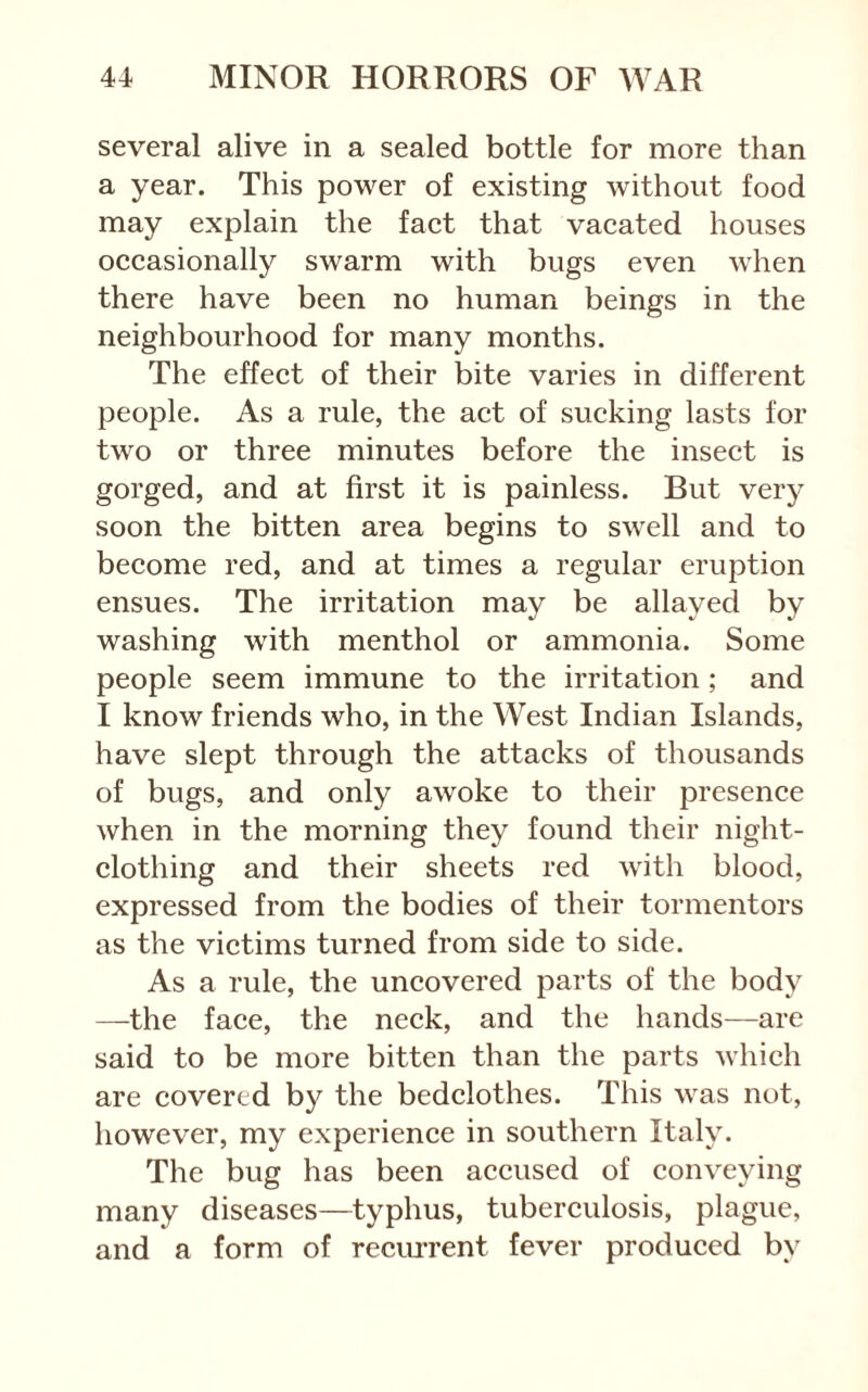 several alive in a sealed bottle for more than a year. This power of existing without food may explain the fact that vacated houses occasionally swarm with bugs even when there have been no human beings in the neighbourhood for many months. The effect of their bite varies in different people. As a rule, the act of sucking lasts for two or three minutes before the insect is gorged, and at first it is painless. But very soon the bitten area begins to swell and to become red, and at times a regular eruption ensues. The irritation may be allayed by washing with menthol or ammonia. Some people seem immune to the irritation; and I know friends who, in the West Indian Islands, have slept through the attacks of thousands of bugs, and only awoke to their presence when in the morning they found their night- clothing and their sheets red with blood, expressed from the bodies of their tormentors as the victims turned from side to side. As a rule, the uncovered parts of the body —the face, the neck, and the hands—are said to be more bitten than the parts which are covered by the bedclothes. This was not, however, my experience in southern Italy. The bug has been accused of conveying many diseases—typhus, tuberculosis, plague, and a form of reem-rent fever produced by