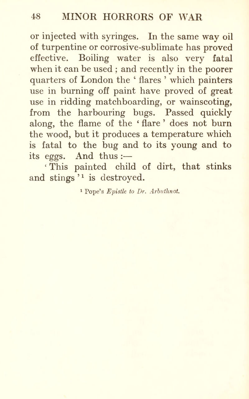 or injected with syringes. In the same way oil of turpentine or corrosive-sublimate has proved effective. Boiling water is also very fatal when it can be used ; and recently in the poorer quarters of London the ‘ flares ’ which painters use in burning off paint have proved of great use in ridding matchboarding, or wainscoting, from the harbouring bugs. Passed quickly along, the flame of the ‘ flare ’ does not burn the wood, but it produces a temperature which is fatal to the bug and to its young and to its eggs. And thus :— ‘ This painted child of dirt, that stinks and stings ’ ^ is destroyed. ' Pope’s Epistle to Dr. Arhuthnot.