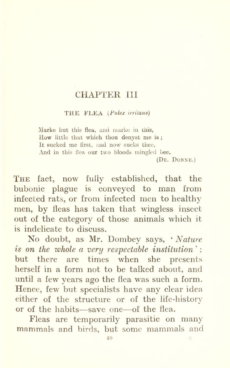 CHAPTER III THE ELEA (Fulex crrilans) Marke but this flea, and luarke iu this, How little that which thou denyst me is ; It sucked me first, iuid now sucks thee, .Ind in this (lea our two bloods mingled bee. (De. Dosne.) The fact, now fully established, that the bubonic plague is conveyed to man from infected rats, or from infected men to healthy men, by fleas has taken that wingless insect out of the eategory of those animals whieh it is indelieate to diseuss. No doubt, as Mr. Dombey says, ‘ Nature is on the whole a very respectable institution ’; but there are times when she presents herself in a form not to be talked about, and until a few years ago the flea was sueh a form. Hence, few but speeialists have any clear idea either of the strueture or of the life-history or of the habits—save one—of the flea. Fleas are temporarily parasitic on many mammals and birds, but some mammals and 4‘) i;