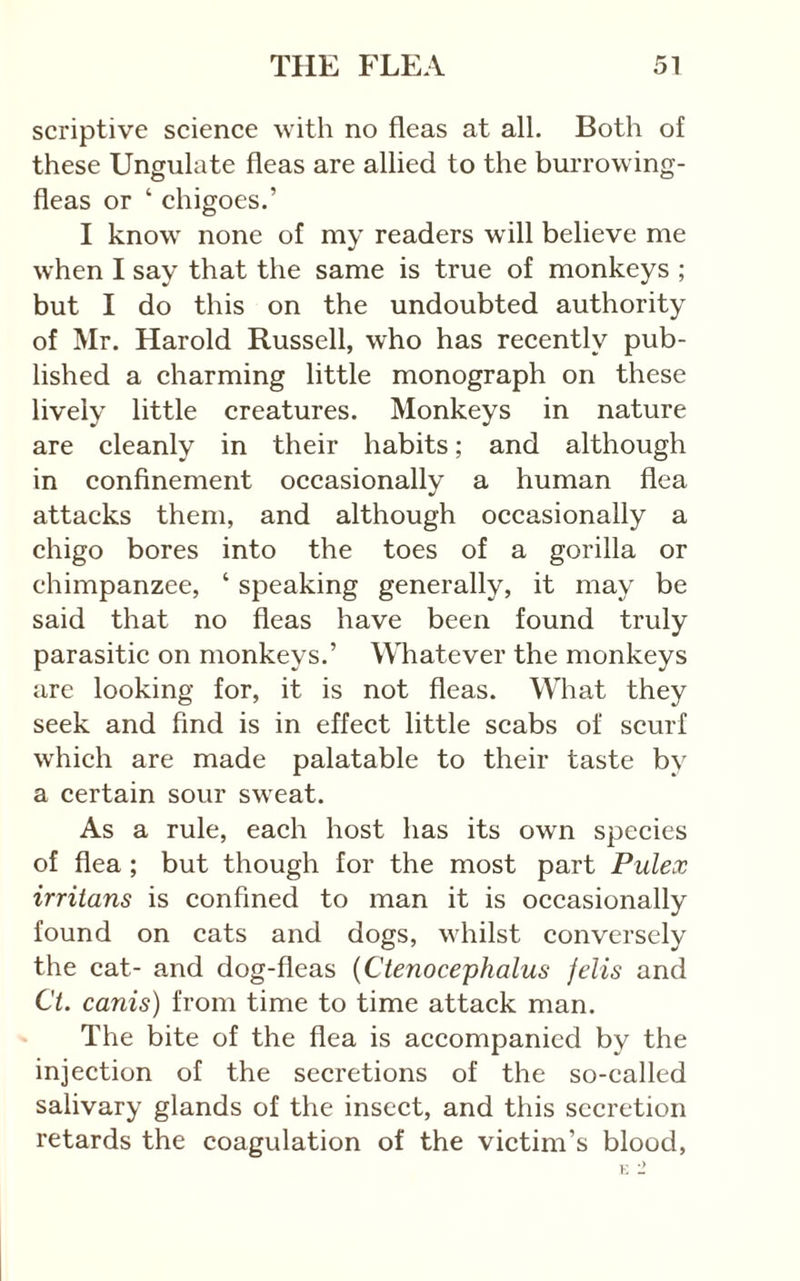 scriptive science with no fleas at all. Both of these Ungulate fleas are allied to the burrowing- fleas or ‘ chigoes.’ I know none of my readers will believe me when I say that the same is true of monkeys ; but I do this on the undoubted authority of Mr. Harold Russell, who has recently pub- lished a charming little monograph on these lively little creatures. Monkeys in nature are cleanly in their habits; and although in confinement occasionally a human flea attaeks them, and although oceasionally a chigo bores into the toes of a gorilla or chimpanzee, ‘ speaking generally, it may be said that no fleas have been found truly parasitie on monkeys.’ Whatever the monkeys are looking for, it is not fleas. What they seek and find is in effect little scabs of scurf which are made palatable to their taste by a certain sour sweat. As a rule, each host has its own species of flea ; but though for the most part Pulex irriians is confined to man it is occasionally found on cats and dogs, whilst conversely the cat- and dog-fleas {Ctenocephalus fells and Ct. canis) from time to time attack man. The bite of the flea is accompanied by the injeetion of the secretions of the so-ealled salivary glands of the insect, and this secretion retards the coagulation of the victim’s blood, K -2