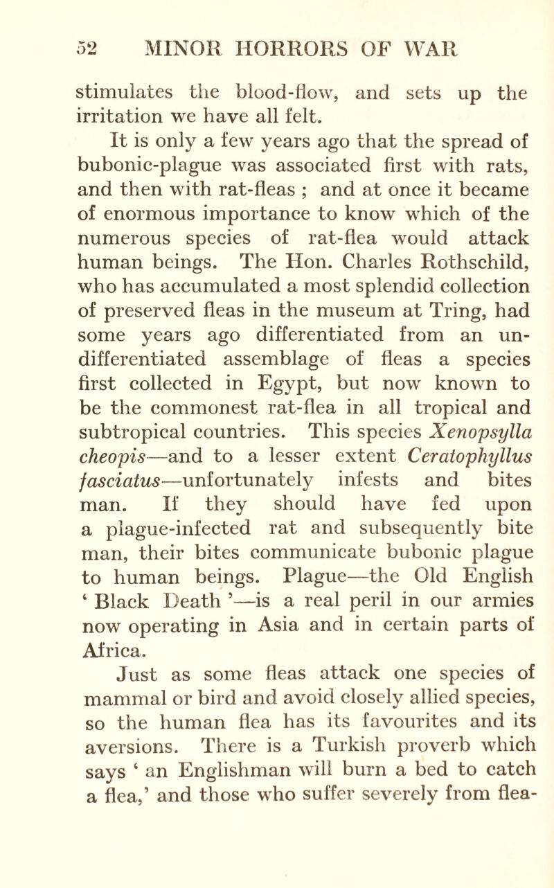 stimulates the blood-flow, and sets up the irritation we have all felt. It is only a few years ago that the spread of bubonic-plague was associated first with rats, and then with rat-fleas ; and at once it became of enormous importance to know which of the numerous species of rat-flea would attack human beings. The Hon. Charles Rothschild, who has accumulated a most splendid collection of preserved fleas in the museum at Tring, had some years ago differentiated from an un- differentiated assemblage of fleas a species first collected in Egypt, but now known to be the commonest rat-flea in all tropical and subtropical countries. This species Xenopsylla cheopis—and to a lesser extent Ceratophyllus fasciatus—unfortunately infests and bites man. It they should have fed upon a plague-infected rat and subsequently bite man, their bites communicate bubonic plague to human beings. Plague—the Old English ‘ Black Death ’—is a real peril in our armies now operating in Asia and in certain parts of Africa. Just as some fleas attack one species of mammal or bird and avoid closely allied species, so the human flea has its favourites and its aversions. There is a Turkish proverb which says ‘ an Englishman will burn a bed to catch a flea,’ and those who suffer severely from flea-