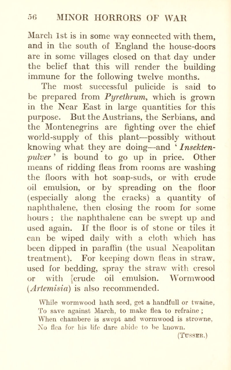 March 1st is in some way connected with them, and in the south of England the house-doors are in some villages closed on that day under the belief that this will render the building immune for the following twelve months. The most successful pulicide is said to be prepared from Pyrethrum, which is grown in the Near East in large quantities for this purpose. But the Austrians, the Serbians, and the Montenegrins are fighting over the chief world-supply of this plant—possibly without knowing what they are doing—and ‘ Insekten- pulver ’ is bound to go up in price. Other means of ridding fleas from rooms are washing the floors with hot soap-suds, or with crude oil emulsion, or by spreading on the floor (especially along the cracks) a quantity of naphthalene, then closing the room for some hours ; the naphthalene can be swept up and used again. If the floor is of stone or tiles it can be wiped daily with a cloth which has been dipped in paraffin (the usual Neapolitan treatment). For keeping down fleas in straw, used for bedding, spray the straw with cresol or with [crude oil emulsion. Wormwood {Artemisia) is also recommended. While wormwood hath seed, get a handfull or twaine, To save against March, to make flea to refraine ; When chambere is swept and wormwood is strowne, Xu hca foi’ his life dare abide to be known. (Tusseb.)