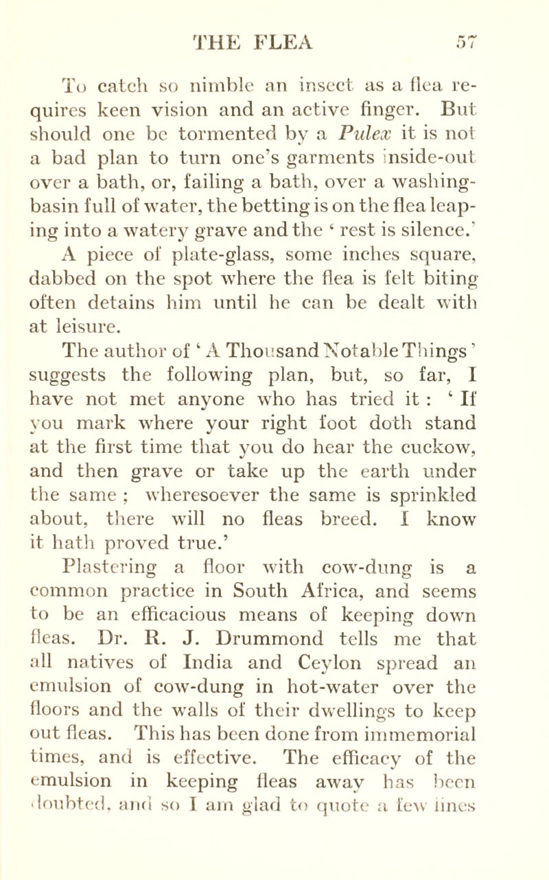 To catch so nimble an insect as a ilea re- quires keen vision and an active finger. But should one be tormented by a Pulex it is not a bad plan to turn one’s garments inside-out over a bath, or, failing a bath, over a washing- basin full of water, the betting is on the flea leap- ing into a watery grave and the ‘ rest is silence.’ A pieee of plate-glass, some inches square, dabbed on the spot where the flea is felt biting often detains him until he can be dealt with at leisure. The author of ‘ A Thousand Notable Things ’ suggests the following plan, but, so far, I have not met anyone who has tried it : ‘ If you mark where your right foot doth stand at the first time that you do hear the cuckow, and then grave or take up the earth under the same ; wheresoever the same is sprinkled about, there will no fleas breed. I know it hath proved true.’ Plastering a floor with cow-dung is a common practice in South Africa, and seems to be an efficacious means of keeping down fleas. Dr. R. J. Drummond tells me that all natives of India and Ceylon spread an emulsion of cow-dung in hot-water over the floors and the walls of their dwellings to keep out fleas. This has been done from immemorial times, and is effective. The efficacy of the emulsion in keeping fleas away has lieen iloubted. and so 1 am glad to quote a fe>v lines