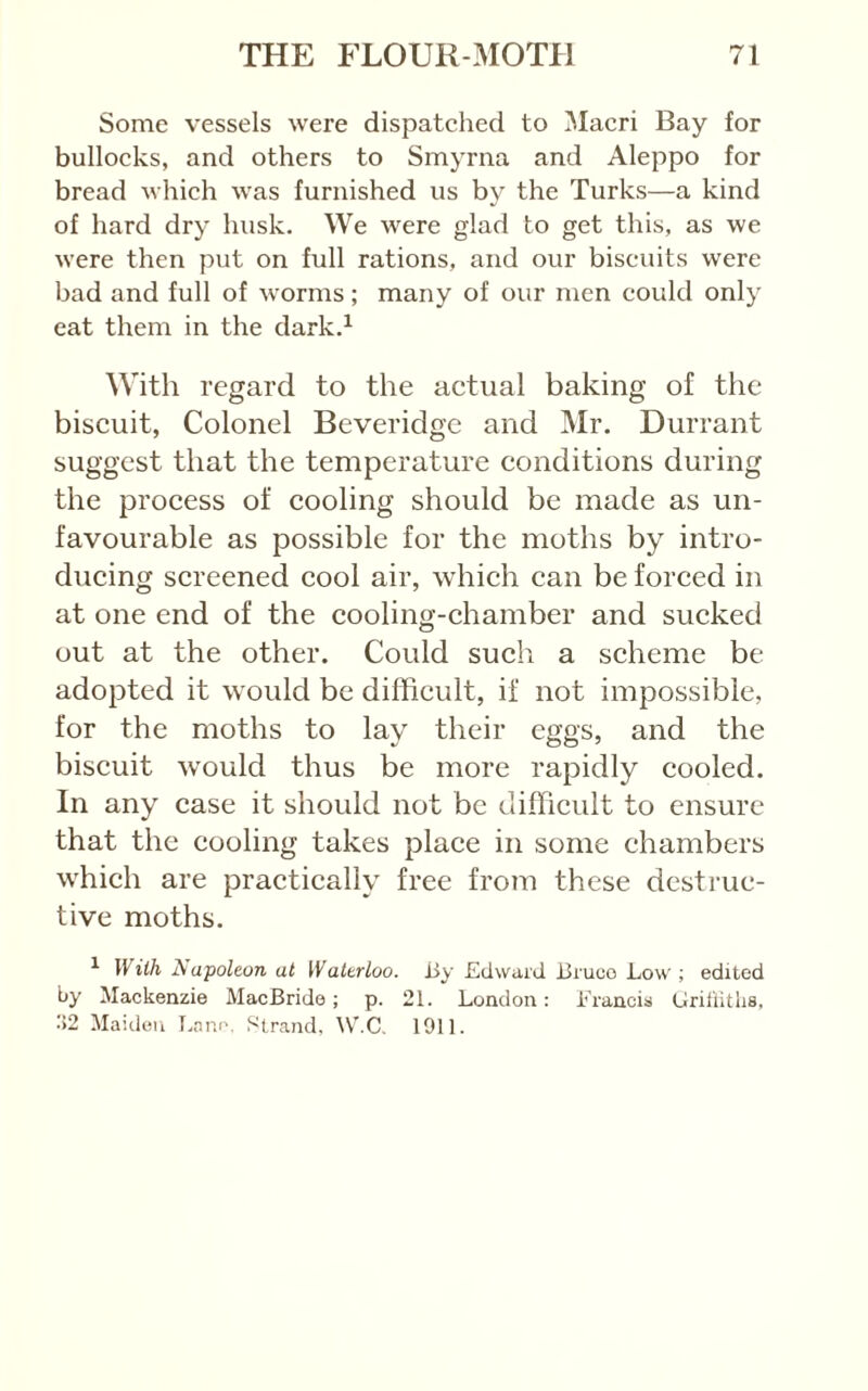 Some vessels were dispatched to Maori Bay for bullocks, and others to Smyrna and Aleppo for bread which was furnished us by the Turks—a kind of hard dry husk. We were glad to get this, as we were then put on full rations, and our biscuits were bad and full of worms; many of our men could only eat them in the dark.^ With regard to the actual baking of the biscuit, Colonel Beveridge and Mr. Durrant suggest that the temperature conditions during the process of cooling should be made as un- favourable as possible for the moths by intro- ducing screened cool air, which can be forced in at one end of the cooling-chamber and sucked out at the other. Could such a scheme be adopted it would be difficult, if not impossible, for the moths to lay their eggs, and the biscuit would thus be more rapidly cooled. In any case it should not be difficult to ensure that the cooling takes place in some chambers which are practically free from these destruc- tive moths. ^ With 2^ apoleon at Waterloo. i>y Edward JJruco Low ; edited by Mackenzie MacBride; p. 21. London: Erancis Lirillitlis. ■>2 Maiden I.niK', Strand, ^VnC. 1911.