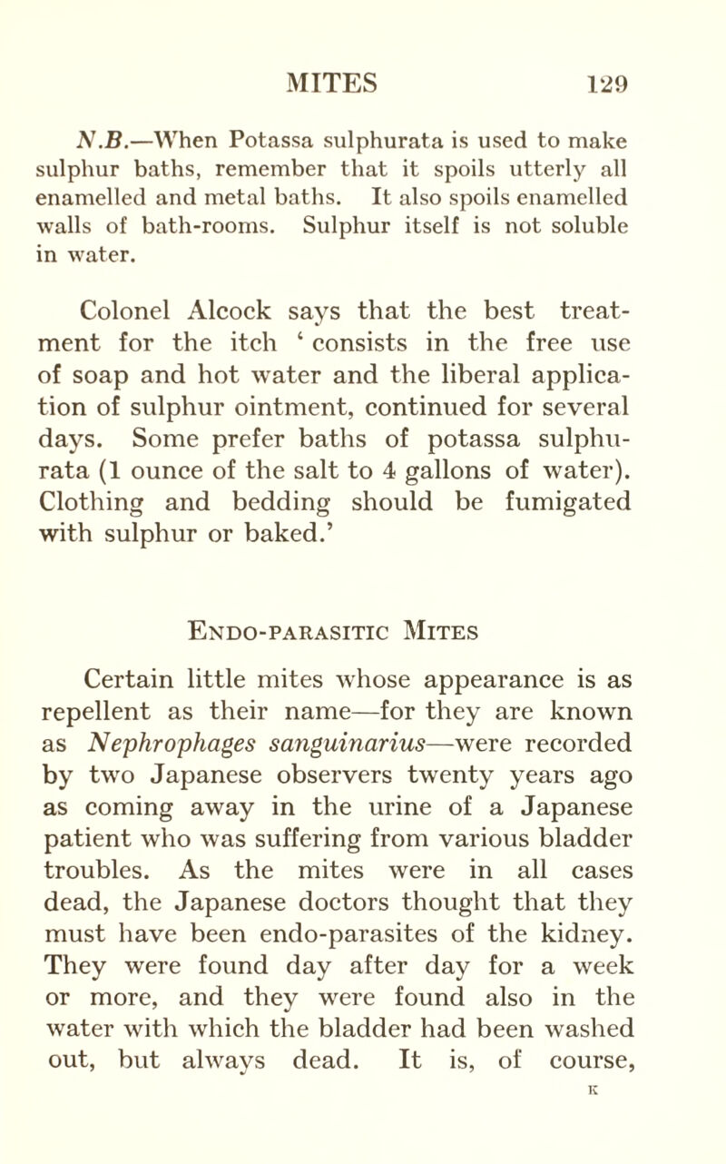 N.B.—When Potassa sulphurata is used to make sulphur baths, remember that it spoils utterly all enamelled and metal baths. It also spoils enamelled walls of bath-rooms. Sulphur itself is not soluble in water. Colonel Alcock says that the best treat- ment for the itch ‘ consists in the free use of soap and hot water and the liberal applica- tion of sulphur ointment, continued for several days. Some prefer baths of potassa sulphu- rata (1 ounce of the salt to 4 gallons of water). Clothing and bedding should be fumigated with sulphur or baked.’ Endo-parasitic Mites Certain little mites whose appearance is as repellent as their name—for they are known as Nephrophages sanguinarius—were recorded by two Japanese observers twenty years ago as coming away in the urine of a Japanese patient who was suffering from various bladder troubles. As the mites were in all cases dead, the Japanese doctors thought that they must have been endo-parasites of the kidney. They were found day after day for a week or more, and they were found also in the water with which the bladder had been washed out, but always dead. It is, of course,