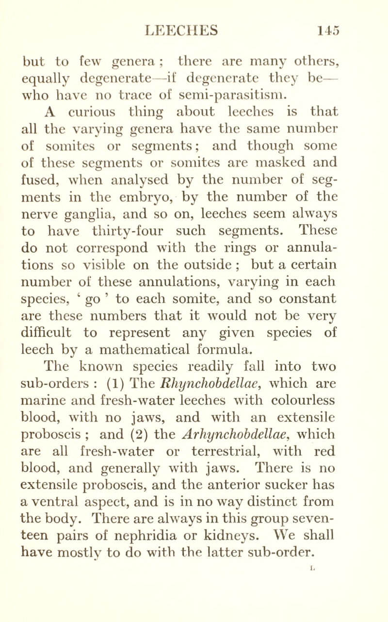 but to few genera ; there are many others, equally degenerate—if degenerate they be— who have no traee of semi-parasitism. A eurious thing about leeehes is that all the varying genera have the same number of somites or segments; and though some of these segments or somites are masked and fused, when analysed by the number of seg- ments in the embryo, by the number of the nerve ganglia, and so on, leeches seem always to have thirty-four such segments. These do not correspond with the rings or annula- tions so visible on the outside ; but a certain number of these annulations, varying in each species, ‘ go ’ to each somite, and so constant are these numbers that it would not be very difficult to represent any given species of leech by a mathematical formula. The known species readily fall into two sub-orders : (1) The Rhynchobdellae, which are marine and fresh-water leeches with colourless blood, with no jaws, and with an extensile proboscis ; and (2) the Arhynchobdellae, which are all fresh-water or terrestrial, with red blood, and generally with jaws. There is no extensile proboscis, and the anterior sucker has a ventral aspect, and is in no way distinct from the body. There are always in this group seven- teen pairs of nephridia or kidneys. We shall have mostly to do with the latter sub-order.