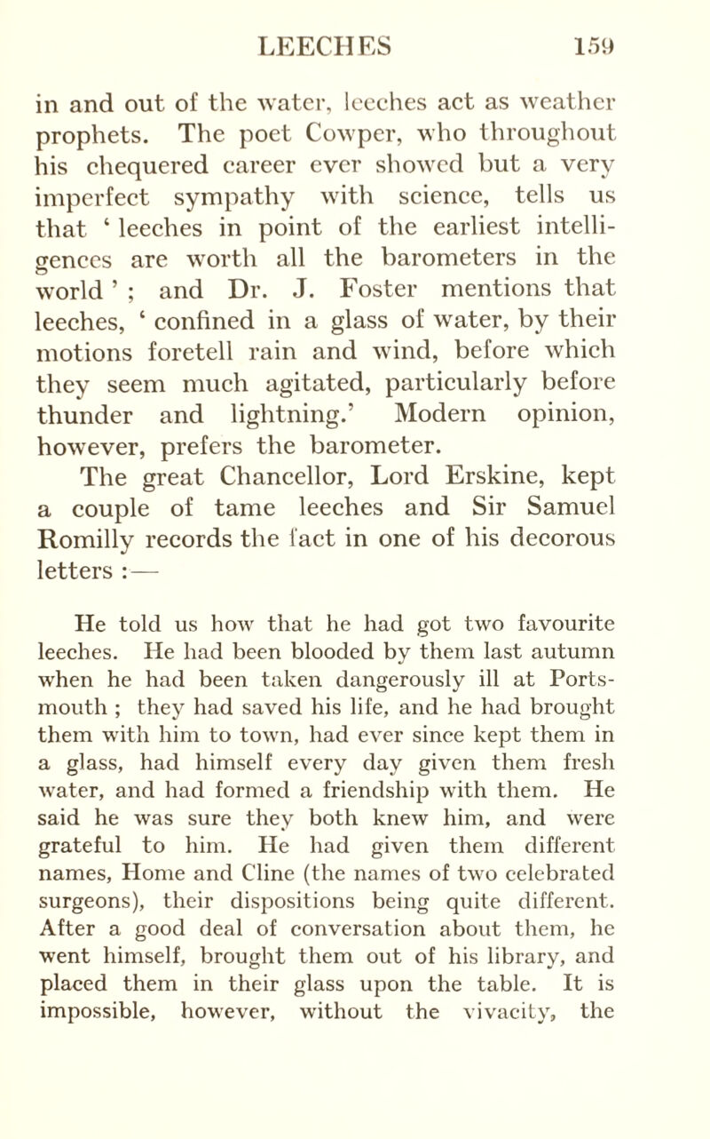 in and out of the water, leeehes aet as weather prophets. The poet Cowper, who throughout his ehequered career ever showed but a very imperfect sympathy with science, tells us that ‘ leeches in point of the earliest intelli- gences are worth all the barometers in the o world ’ ; and Dr. J. Foster mentions that leeches, ‘ confined in a glass of water, by their motions foretell rain and wind, before which they seem much agitated, particularly before thunder and lightning.’ Modern opinion, however, prefers the barometer. The great Chancellor, Lord Erskine, kept a couple of tame leeches and Sir Samuel Romilly records the fact in one of his decorous letters : — He told us how that he had got two favourite leeehes. He had been blooded by them last autumn when he had been taken dangerously ill at Ports- mouth ; they had saved his life, and he had brought them with him to town, had ever since kept them in a glass, had himself every day given them fresh water, and had formed a friendship with them. He said he was sure they both knew him, and were grateful to him. He had given them different names. Home and Cline (the names of two celebrated surgeons), their dispositions being quite different. After a good deal of conversation about them, he went himself, brought them out of his library, and placed them in their glass upon the table. It is impossible, however, without the vivacity, the