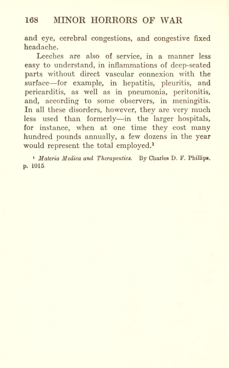 and eye, cerebral congestions, and congestive fixed headache. Leeches are also of service, in a manner less easy to understand, in inflammations of deep-seated parts without direct vascular connexion with the surface—for example, in hepatitis, pleuritis, and pericarditis, as well as in pneumonia, peritonitis, and, according to some observers, in meningitis. In all these disorders, however, they are very much less used than formerly—in the larger hospitals, for instance, when at one time they cost many hundred pounds annually, a few dozens in the year would represent the total employed.^ ‘ Materia Medica and Therapeutics. By Charles D. F. Phillips, p. 1015.