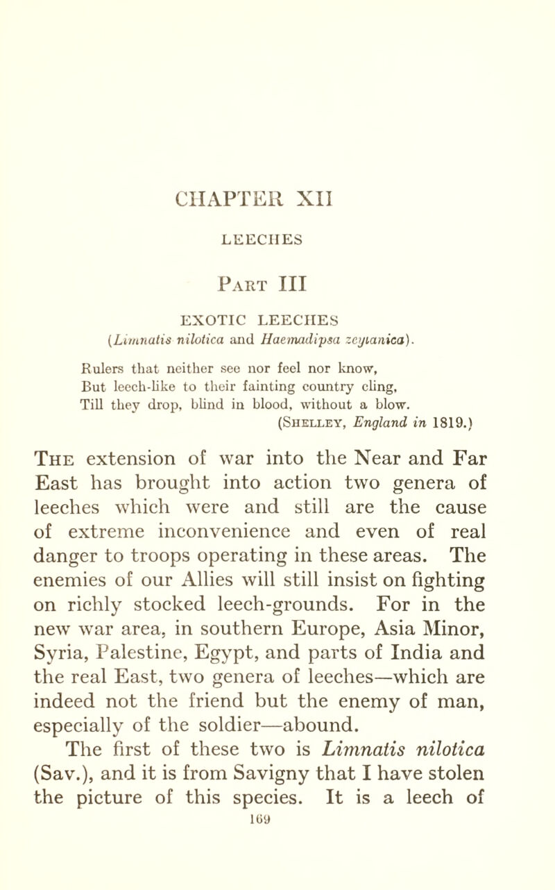 CHAPTER XII LEECHES Part III EXOTIC LEECHES (Limnatis nilotica aiid Haeinadi'psa zeyianica). Rulers that neither see nor feel nor Icnow, But leech-hke to tlieir fainting coiuitry chng, Till they drop, bhnd in blood, without a blow. (Shelley, England in 1819.) The extension of war into the Near and Far East has brought into aetion two genera of leeehes whieh were and still are the cause of extreme inconvenience and even of real danger to troops operating in these areas. The enemies of our Allies will still insist on fighting on richly stocked leech-grounds. For in the new war area, in southern Europe, Asia Minor, Syria, Palestine, Egypt, and parts of India and the real East, two genera of leeches—which are indeed not the friend but the enemy of man, especially of the soldier—abound. The first of these two is Limnatis nilotica (Sav.), and it is from Savigny that I have stolen the picture of this species. It is a leech of 109