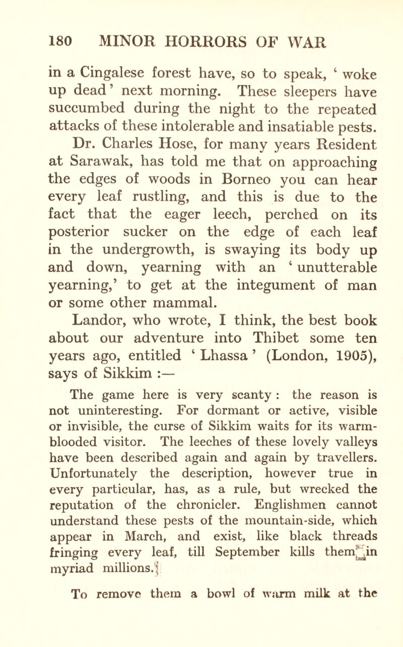 in a Cingalese forest have, so to speak, ‘ woke up dead’ next morning. These sleepers have succumbed during the night to the repeated attacks of these intolerable and insatiable pests. Dr. Charles Hose, for many years Resident at Sarawak, has told me that on approaching the edges of woods in Borneo you can hear every leaf rustling, and this is due to the fact that the eager leech, perched on its posterior sucker on the edge of each leaf in the undergrowth, is swaying its body up and down, yearning with an ‘ unutterable yearning,’ to get at the integument of man or some other mammal. Landor, who wrote, I think, the best book about our adventure into Thibet some ten years ago, entitled ‘ Lhassa ’ (London, 1905), says of Sikkim :— The game here is very scanty : the reason is not uninteresting. For dormant or active, visible or invisible, the curse of Sikkim waits for its warm- blooded visitor. The leeches of these lovely valleys have been described again and again by travellers. Unfortunately the description, however true in every particular, has, as a rule, but wrecked the reputation of the chronicler. Englishmen cannot understand these pests of the mountain-side, which appear in March, and exist, like black threads fringing every leaf, till September kills them^in myriad millions.^ To remove them a bowl of wjirm milk at the