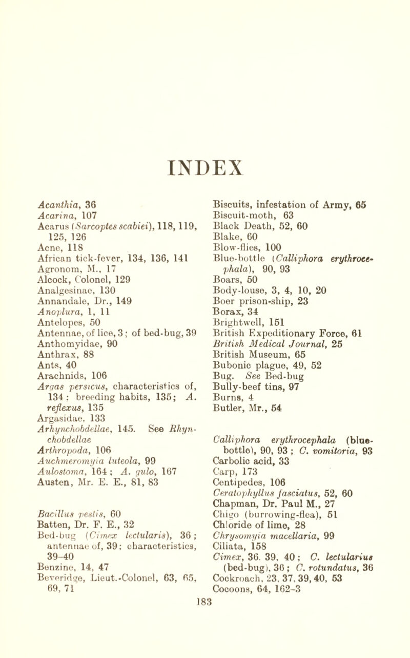 INDEX Acanthia, 36 Acarina, 107 Acarus (Sarcoptes scabiei), 118,119, 125, 126 Acne, 118 African tick-fever, 134, 136, 141 AfiTonom, M., 17 Alcock, Colonel, 129 Analgesinae, 130 Annandale, Dr., 149 Anoplura, 1, 11 Antelopes, 50 Antennae, of lice, 3; of bed-bug, 39 Anthomyidae, 90 Anthrax, 88 Ants, 40 Arachnids, 106 Argas perstcua, characteristics of, 134: breeding habits, 135; A. reflexus, 135 Argasidae. 133 Arhynchobdellae, 145. See Rhyn- chobdellae Arthropoda, 106 Auchnieromina luteola, 99 Aulostoma, 164 : A. gido, 167 Austen, Mr. E. E., 81, 83 Bacillus pest is, 60 Batten, Dr. F. E., 32 Bed-bug {Cimex lectularis), 36; antennae of, 39; characteristics, 39-40 Benzine, 14, 47 Beveridge, Lieut.-Colonel, 63, 65, 69, 71 Biscuits, infestation of Army, 66 Biscuit-moth, 63 Black Death, 52, 60 Blake, 60 Blow-flies, 100 Blue-bottle {Calliphora erythroee- phala), 90, 93 Boars, 50 Body-louse, 3, 4, 10, 20 Boor prison-ship, 23 Borax, 34 Brightwell, 151 British Expeditionary Force, 61 British Medical Journal, 25 British Museum, 65 Bubonic plague, 49, 52 Bug. See Bed-bug Bully-beef tins, 97 Burns, 4 Butler, Mr., 64 Calliphora erythrocephala (blne- bottlei, 90, 93 ; C. vomitoria, 93 Carbolic acid, 33 Carp, 173 Centipedes, 106 Cerato/ihyllus fasciatus, 52, 60 Chapman, Dr. Paul M., 27 Chigo (burrowing-flea), 61 Chloride of lime, 28 Chrysomyin macellaria, 99 Ciliata, 158 Cimex, 36. 39, 40; C. lectularius (bed-bug), 30 ; C, rotundatus, 36 Cockroach. 23. 37.39,40, 63 Cocoon.s, 64, 162-3