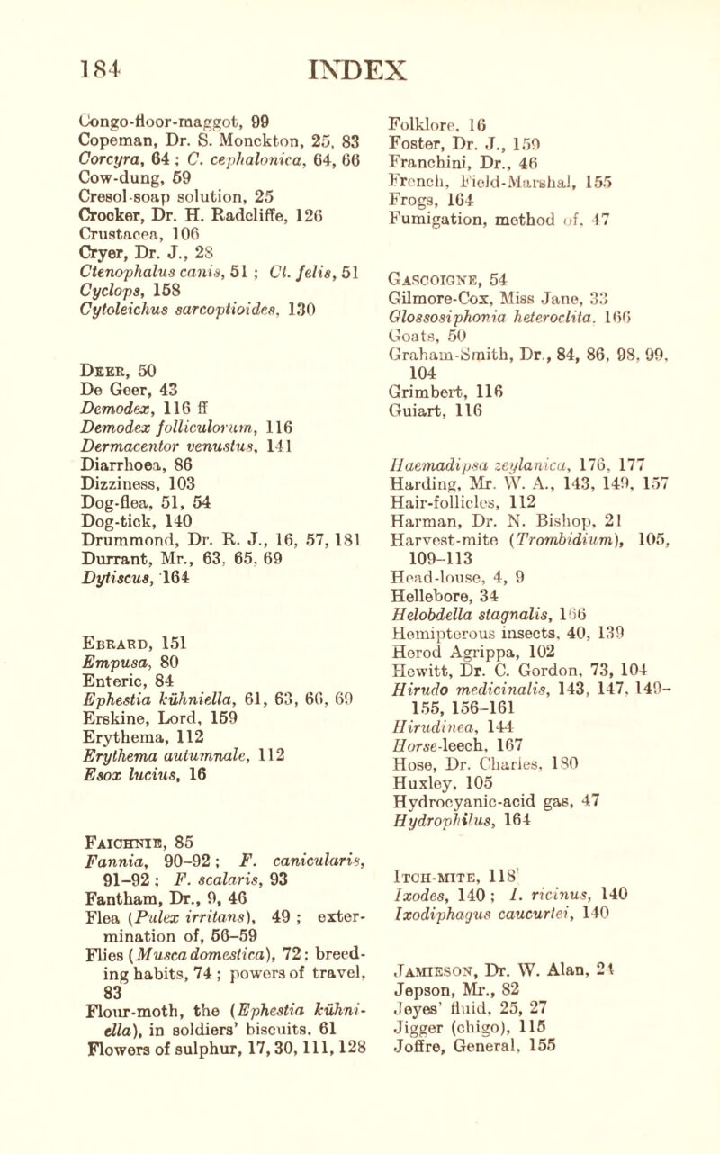 Congo-tioor-maggot, 99 Copeman, Dr. S. Monckton, 25, 83 Corcyra, 64 ; C. cephalonica, 64, 66 Cow-dung, 69 Cresol-soap solution, 25 Crocker, Dr. H. RadclifFe, 126 Crustacea, 106 Cryer, Dr. J., 28 Ctenophalua canis, 51 ; Cl. /elis, 51 Cyclops, 168 Cytoleichus sarcoptioidcs, 130 Dbee, 50 De Goer, 43 Demodex, 116 ff Demodex Jolliculorum, 116 Dermacentor venustus, 141 Diarrhoea, 86 Dizziness, 103 Dog-flea, 51, 54 Dog-tick, 140 Drummond, Dr. R. J., 16, 57,181 Durrant, Mr., 63, 65, 69 Dytiscus, 164 Ebrard, 151 Empusa, 80 Enteric, 84 Ephestia kiiliniella, 61, 63, 66, 69 Erskine, Lord, 169 Erythema, 112 Erythema autumnale, 112 Esox lucius, 16 FAicronE, 85 Fannia, 90-92; F. caniculariv, 91-92 ; F. acalaris, 93 Fantham, Dr., 9, 46 Flea (Pulex irritans), 49 ; exter- mination of, 66-59 F\iea{Muscadomestica), 72: breed- ing habits, 74 ; powers of travel, 83 Flour-moth, the (Ephestia kuhni- ella), in soldiers’ hiscuits. 61 Flowers of sulphur, 17,30, 111, 128 Folklore, 16 Foster, Dr. J., 1.59 Franchini, Dr., 46 Ironch, Field-Marshal, 15.5 Frogs, 164 Fumigation, method of. 47 Gascoigne, 54 Gilmore-Cox, Miss Jane, 33 Glossosiphonia heteroclita. 166 Goats, 60 Graham-tJmith, Dr., 84, 86, 98, 99. 104 Grimbert, 116 Guiart, 116 Haemadipm zeylanica, 176, 177 Harding, Mr. W. A., 143, 149, 157 Hair-follicles, 112 Harman, Dr. N. Bishop, 21 Harvest-mite (Trombidium), 105, 109-113 Head-louse, 4, 9 Hellebore, 34 Hdobdella stagnalis, 166 Hemipterous insects, 40, 139 Herod Agrippa, 102 Hewitt, Dr. C. Gordon, 73, 104 Hirudo medicinalis, 143, 147, 149- 1.55, 156-161 Hirudinea, 144 Z/orse-leech, 167 Hose, Dr. Charles, 180 Huxley. 105 Hydrocyanic-acid gas, 47 Hydrophihis, 164 Itcu-mite, 118’ Ixodes, 140; 1. ricinus, 140 Ixodiphagus caucurtei, 140 Jamieson, Dr. W. Alan, 2t Jepson, Ml’., 82 Joyes’ fluid, 25, 27 Jigger (chigo), 115 Joffre, General, 155
