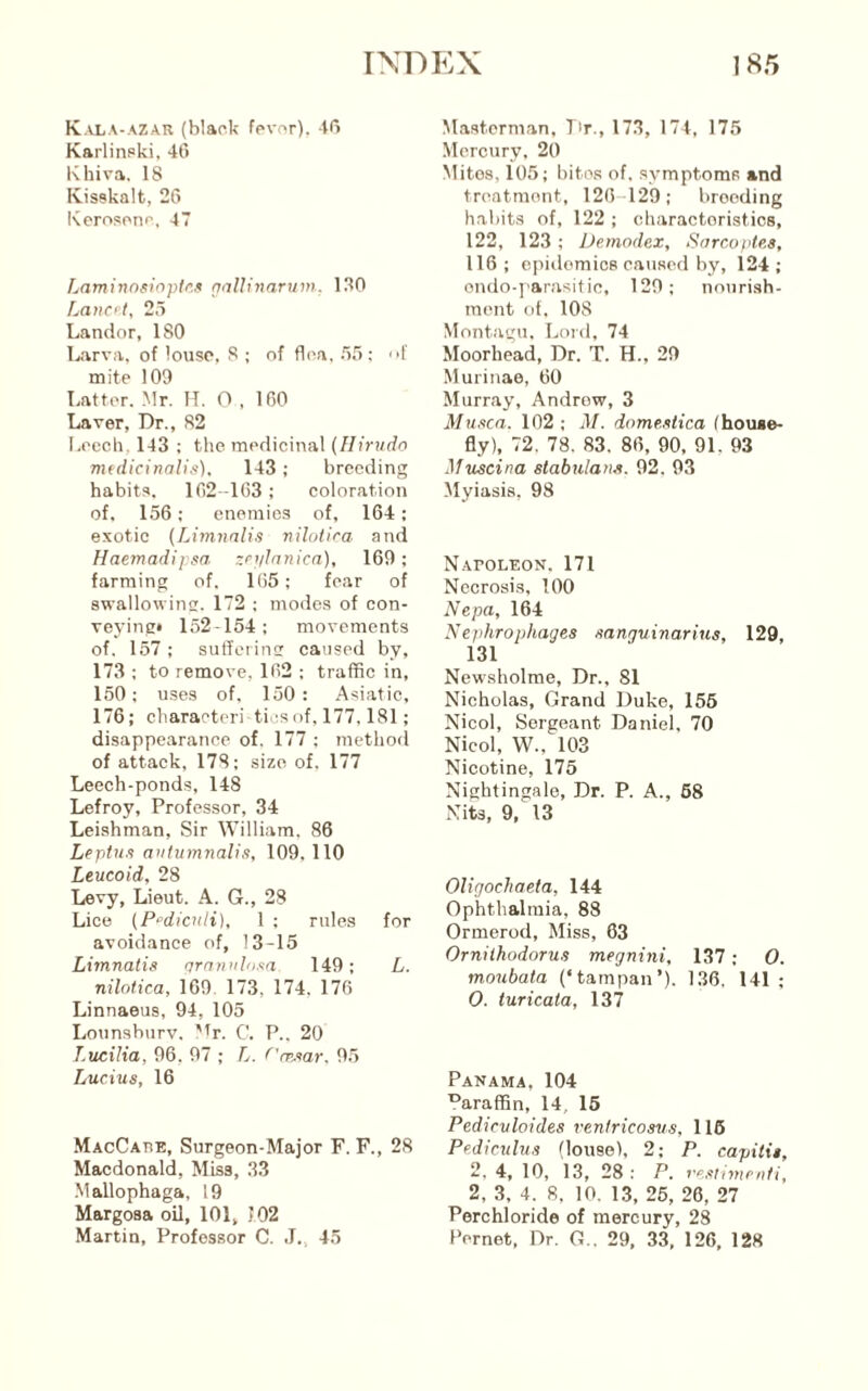 K.UiA-AZAR (hlaok fpvr>r). Karlinpki, 46 Khiva. 18 Ivisskalt, 26 Kerosono, 47 Laminnsiopir’.n nalUnarum. 130 Lancft, 25 Landor, ISO Larva, of louse. 8 ; of flea. 55: f mite 109 Latter. .Mr. IT. O , 160 Laver, Dr., 82 Leech. 143 ; the medicinal (Hirudo mtdicinalis). 143 ; breeding habits. 162-103; coloration of, 156; enemies of, 164: exotic (Limnalis nilotira and Haemadipsa zcylnnica], 169; farming of, 165; fear of swallowinsi. 172 ; modes of con- veying* 152-154; movements of. 157 ; siifferinrr caused by, 173 : to remove, 162 ; traffic in, 150; uses of, 150: Asiatic, 176; characteri ticsof, 177.181; disappearance of. 177 ; method of attack, 178; size of. 177 Leech-ponds, 148 Lefroy, Professor, 34 Leishman, Sir William. 86 Leptus antumnalis, 109,110 Leucoid, 28 Levy, Lieut. A. G., 28 Lice (P^dicnli), 1 ; rules for avoidance of, 13-15 Limnalis nrnnnlosa 149; L. nilotica, 169 173, 174. 176 Linnaeus, 94, 105 Lounshurv. ''r. C. P., 20 T.ucilia, 96, 97 ; L. (’msar. 95 Lucius, 16 MacCabe, Surgeon-Major F. F., 28 Macdonald, Miss, 33 Mallophaga, 19 Margosa oil, 101, J02 Martin, Professor C. J., 45 Masterman, Lr., 173, 174, 175 Mercury, 20 Mites, 105; bito.s of. symptoms and treatment, 126-129; brooding habits of, 122 ; characteristics, 122, 123; Demodex, Sarcoptes, 116; epidemics caused by, 124; ondo-]'arasitic, 129; noiirish- ment of. 108 Montagu. Lord, 74 Moorhead, Dr. T. H., 29 Murinae, 60 Murray, Andrew, 3 Musca. 102; domestica Ihouse- fly), 72. 78. 83. 86, 90, 91. 93 Muscina stabulans. 92. 93 Myiasis, 98 Napoleon. 171 Necrosis, 100 Nepa, 164 Nejihrophages sanguinarius, 129, 131 Newsholme, Dr., 81 Nicholas, Grand Duke, 156 Nicol, Sergeant Daniel, 70 Nicol, W., 103 Nicotine, 175 Nightingale, Dr. P. A., 68 Nits, 9, 13 Oligochaeta, 144 Ophthalmia, 88 Ormerod, Miss, 63 Ornithodorus megnini, 137 ; 0. moubata (‘tampan’). 136, 141; 0. turicala, 137 Panama, 104 ^araffin, 14, 16 Pedicvloides venfricosus, 116 Pediculus (louse), 2; P. capitis, 2. 4, 10, 13, 28 : P. vesumenti, 2, 3, 4. 8, 10. 13, 26, 26, 27 Perchloride of mercury, 28 Pernet, Dr. G.. 29, 33, 126, 128