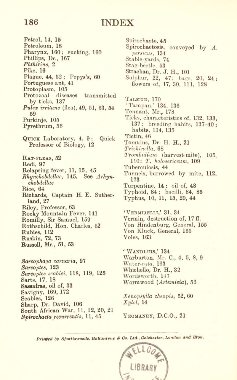 Petrol, 14, 16 Petroleum, 18 Pharynx, 160 ; sucking, 160 Phillips, Dr., 167 Phthirius, 2 Pike, 16 Plague, 44, 52 ; Pepys’s, 60 Portuguese ant, 41 Protoplasm, 105 Protozoal diseases transmitted by ticks, 137 Pulex irrilans (flea), 49, 51, 53, 64 69 Purkinjp, 105 Pyrethrura, 56 Quick Laboratory, 4, 9; Quick Professor of Biology, 12 Rat-FLEAS, 52 Redi, 97 Relapsing fever, 11, 15, 45 Rhynchobdellae, 145. See Arhyn- chobdellae Rice, 64 Richards, Captain H. E. Suther- land, 27 Riley, Professor, 63 Rocky Mountain Fever, 141 Romilly, Sir Samuel, 159 Rothschild, Hon. Charles, 52 Rubies, 112 Ruskin, 72, 73 Russell, Mr., 61, 63 Sarcophaga carnaria, 97 Sarcoptes, 123 Sarcoptes scabiei, 118, 119, 126 Sarts. 17, 18 Sassafras, oil of, 33 Savigny, 169, 172 Scabies, 126 Sharp, Dr. David, 106 South African War. 11, 12, 20, 21 Spirochaetajecurrentis, 11, 45 Spirochaete, 46 Spirochaetosis. conveyed by A. persicus, 134 Stable-yards, 74 Stag-beetle. .53 Strachan, Dr. J. H., 101 Sulphur, 22, 47; bag.s, 20, 24; flowers of, 17, 30, 111, 128 Talmud, 170 ‘Tampan,’ 134, 136 Tennant, Mr., 178 Ticks, characteristics of, 132, 133, 137: breeding habits, 137-40; habits, 134, 135 Tictin, 46 Tomkins, Dr. H. H., 21 Trichinrlla, 68 Trombidiwm (harvest-mite), 105, 110: T. holosericeum, 109 Tuberculosis, 44 Tunnels, burrowed by mite, 112, 123 Turpentine, 14 : oil of, 48 Typhoid, 84 ; bacilli. 84, 85 Typhus, 10, 11, 15, 29, 44 ‘ Vermijeli.i,’ 31, 34 V^ermin, destruction of, 17 fi. V’on Hindenburg, General, 155 Von Kluck, General, 155 Voles, 163 ‘ Wandluis,’ 134 Warburton, Mr. C., 4, 5, 8, 9 Water-rats. 163 WhicheUo, Dr. H., 32 Wordsworth. 1(7 Wormwood {Artemisia), 56 Xenopsylla cheopis, 52, 60 Xylol, i4 Yeomanry, D.C.O., 21 Pi inteil by Spottiswoode. Bnllantyne » Co. Ltd., Oolcheiier. London and Bton.