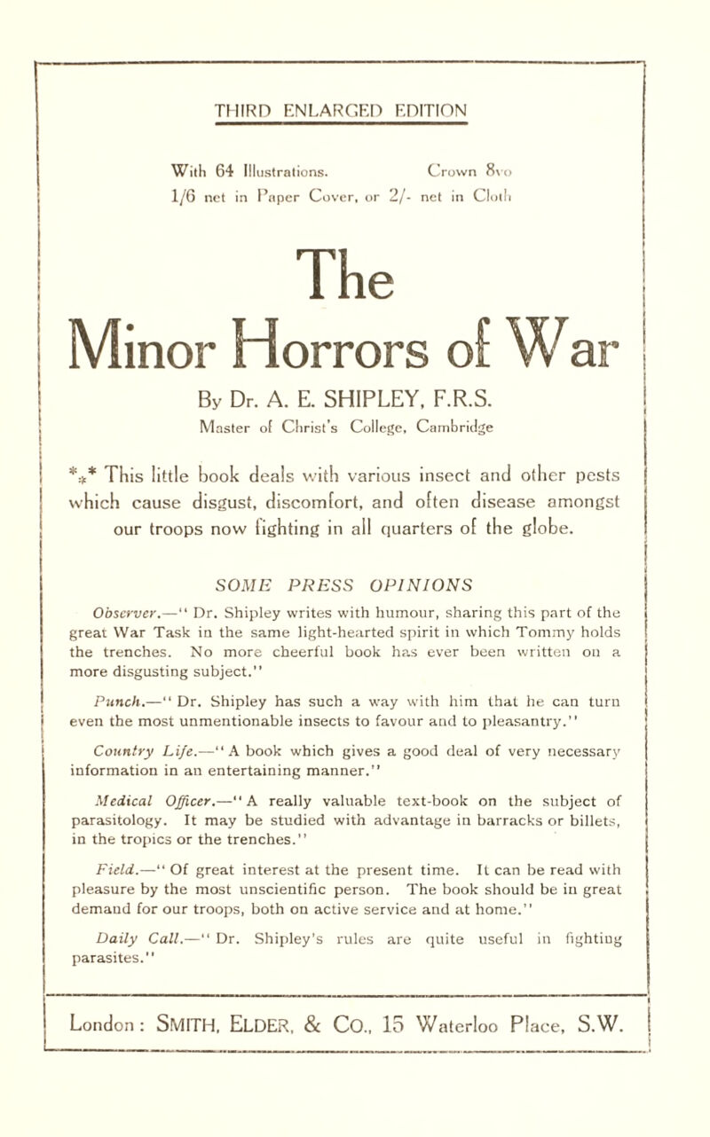 THIRD ENLARGED KDITION With 64 Illustrations. Crown 8\o 1/G net in Paper Cover, or 2/- net in Cloth The Minor Horrors o[ War I I By Dr. A. E. SHIPLEY. F.R.S. ! Master ol Christ’s College. Cambridge *:t* This little hook deals with various insect and other pests which cause disgust, discomfort, and often disease amongst our troops now lighting in all quarters of the globe. i i SOME PRESS OPINIONS Observer.— Dr. Shipley writes with humour, sharing this part of the great War Task in the same light-hearted spirit in which Tommy holds the trenches. No more cheerful book has ever been written on a more disgusting subject.” Punch.—“ Dr. Shipley has such a way vvith him that he can turn even the most unmentionable insects to favour and to pleasantry.” Country Life.—“A book which gives a good deal of very necessary information in an entertaining manner.” Medical Officer.—“A really valuable text-book on the subject of parasitology. It may be studied with advantage in barracks or billets, in the tropics or the trenches.” Field.—“ Of great interest at the present time. It can be read with pleasure by the most unscientific person. The book should be in great demand for our troops, both on active service and at home.” Daily Call.— Dr. Shipley's rules are quite useful in fighting parasites.”