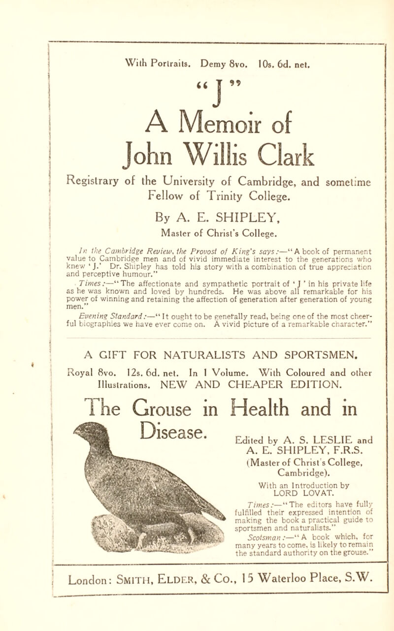 \ With Porlraits. Demy 8vo. I Os. 6d. net. A Memoir of John Willis Clark Registrary of the University of Cambridge, and sometime Fellow of Trinity College. By A. E. SHIPLEY, Master of Christ’s College. In the Cambridge Review, the Provost of King’s says:—“A book of permanent value to Cambridge men and of vivid immediate interest to the generations who knew ‘J.’ Dr. Shipley has told his story with a combination of true appreciation and perceptive humour. Times:—“The affectionate and sympathetic portrait of ‘ J ’ in his private life as be was known and loved by hundreds. He was above all remarkable for his power of winning and retaining the affection of generation after generation of young men.” Evening Standard :—“ It ought to be generally read, being one of the most cheer- ful biographies we have ever come on. A vivid picture of a remarkable character.” A GIFT FOR NATURALISTS AND SPORTSMEN. Royal 8vo. 12s. 6d. net. In I Volume. With Coloured and other Illustrations. NEW AND CHEAPER EDITION. 1 he Grouse in Health and in Edited by A. S. LESLIE and A. E. SHIPLEY, F.R.S. (Master of Christ s College, Cambridge). With an Introduction by LORD LOVAT. Times:—“The editors have fully fulfilled their expressed intention of making the book a practical guide to sportsmen and naturalists.” Scotsman:—“A book which, for many years to come, is likely to remain the standard authority on the grouse.”