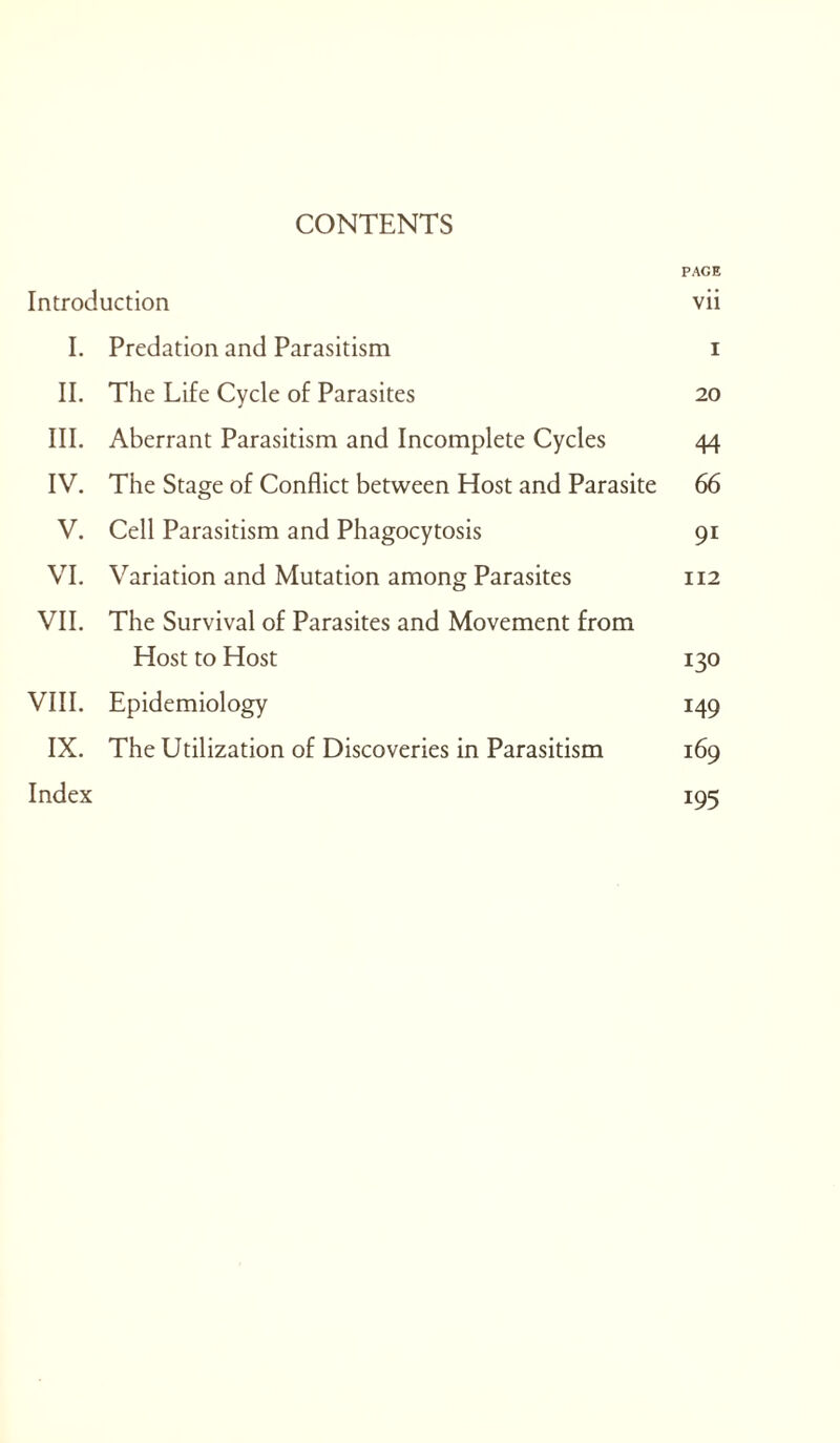 CONTENTS PAGE Introduction vii 1. Predation and Parasitism i II. The Life Cycle of Parasites 20 III. Aberrant Parasitism and Incomplete Cycles 44 IV. The Stage of Conflict between Host and Parasite 66 V. Cell Parasitism and Phagocytosis 91 VI. Variation and Mutation among Parasites 112 VII. The Survival of Parasites and Movement from Host to Host 130 VIII. Epidemiology 149 IX. The Utilization of Discoveries in Parasitism 169 Index 195