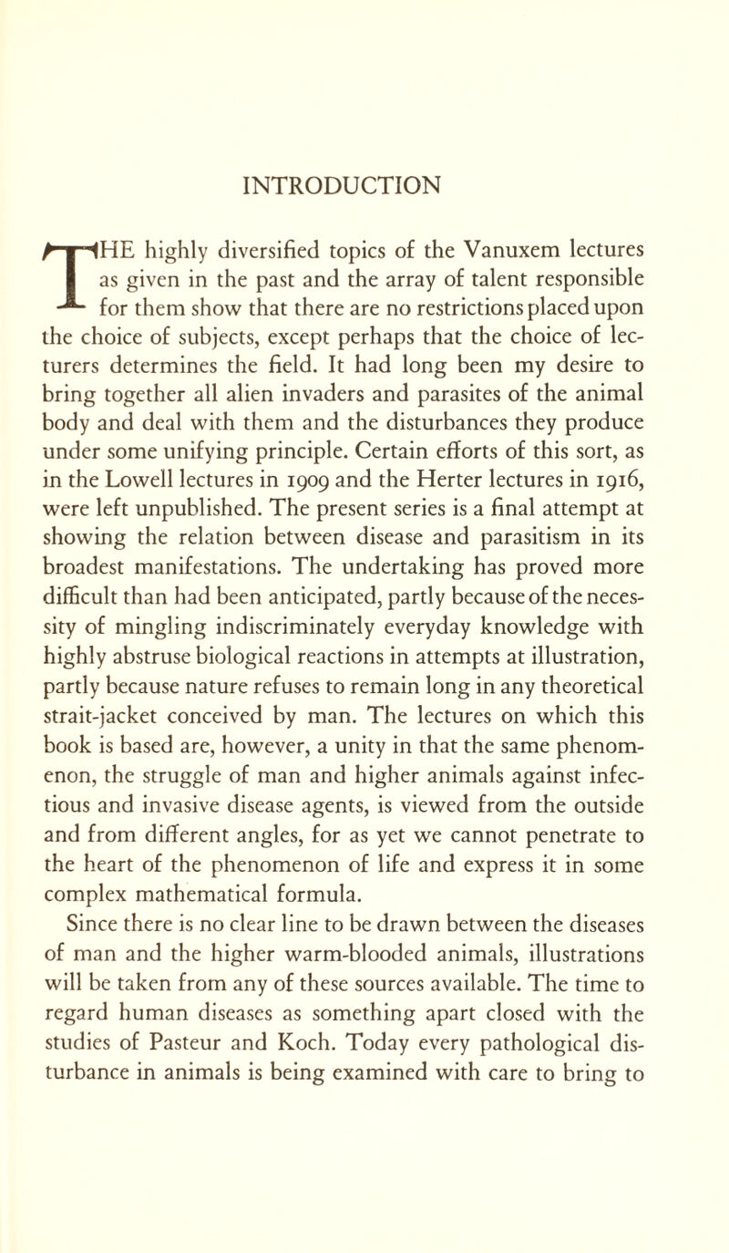 The highly diversified topics of the Vanuxem lectures as given in the past and the array of talent responsible for them show that there are no restrictions placed upon the choice of subjects, except perhaps that the choice of lec- turers determines the field. It had long been my desire to bring together all alien invaders and parasites of the animal body and deal with them and the disturbances they produce under some unifying principle. Certain efforts of this sort, as in the Lowell lectures in 1909 and the Herter lectures in 1916, were left unpublished. The present series is a final attempt at showing the relation between disease and parasitism in its broadest manifestations. The undertaking has proved more difficult than had been anticipated, partly because of the neces- sity of mingling indiscriminately everyday knowledge with highly abstruse biological reactions in attempts at illustration, partly because nature refuses to remain long in any theoretical strait-jacket conceived by man. The lectures on which this book is based are, however, a unity in that the same phenom- enon, the struggle of man and higher animals against infec- tious and invasive disease agents, is viewed from the outside and from different angles, for as yet we cannot penetrate to the heart of the phenomenon of life and express it in some complex mathematical formula. Since there is no clear line to be drawn between the diseases of man and the higher warm-blooded animals, illustrations will be taken from any of these sources available. The time to regard human diseases as something apart closed with the studies of Pasteur and Koch. Today every pathological dis- turbance in animals is being examined with care to bring to