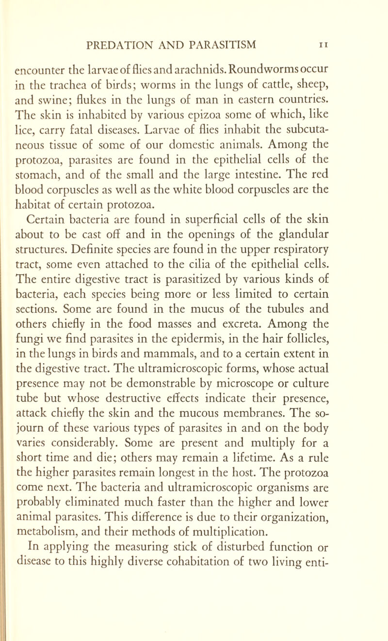 encounter the larvae of flies and arachnids. Roundworms occur in the trachea of birds; worms in the lungs of cattle, sheep, and swine; flukes in the lungs of man in eastern countries. The skin is inhabited by various epizoa some of which, like lice, carry fatal diseases. Larvae of flies inhabit the subcuta- neous tissue of some of our domestic animals. Among the protozoa, parasites are found in the epithelial cells of the stomach, and of the small and the large intestine. The red blood corpuscles as well as the white blood corpuscles are the habitat of certain protozoa. Certain bacteria are found in superficial cells of the skin about to be cast off and in the openings of the glandular structures. Definite species are found in the upper respiratory tract, some even attached to the cilia of the epithelial cells. The entire digestive tract is parasitized by various kinds of bacteria, each species being more or less limited to certain sections. Some are found in the mucus of the tubules and others chiefly in the food masses and excreta. Among the fungi we find parasites in the epidermis, in the hair follicles, in the lungs in birds and mammals, and to a certain extent in the digestive tract. The ultramicroscopic forms, whose actual presence may not be demonstrable by microscope or culture tube but whose destructive effects indicate their presence, attack chiefly the skin and the mucous membranes. The so- journ of these various types of parasites in and on the body varies considerably. Some are present and multiply for a short time and die; others may remain a lifetime. As a rule the higher parasites remain longest in the host. The protozoa come next. The bacteria and ultramicroscopic organisms are probably eliminated much faster than the higher and lower animal parasites. This difference is due to their organization, metabolism, and their methods of multiplication. In applying the measuring stick of disturbed function or disease to this highly diverse cohabitation of two living enti-